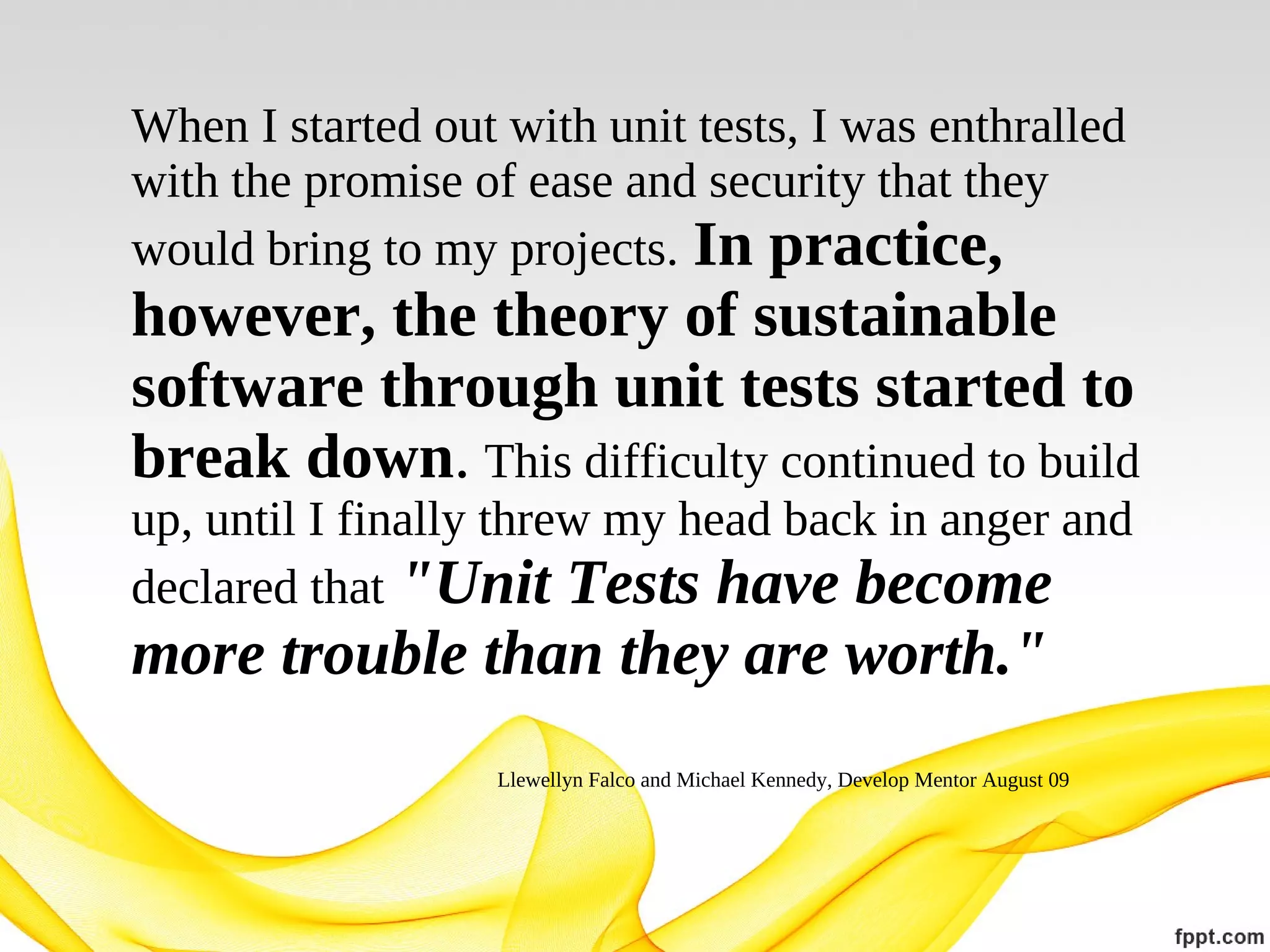 When I started out with unit tests, I was enthralled
with the promise of ease and security that they
would bring to my projects. In practice,

however, the theory of sustainable
software through unit tests started to
break down. This difficulty continued to build
up, until I finally threw my head back in anger and
declared that "Unit Tests have become

more trouble than they are worth."
Llewellyn Falco and Michael Kennedy, Develop Mentor August 09

 
