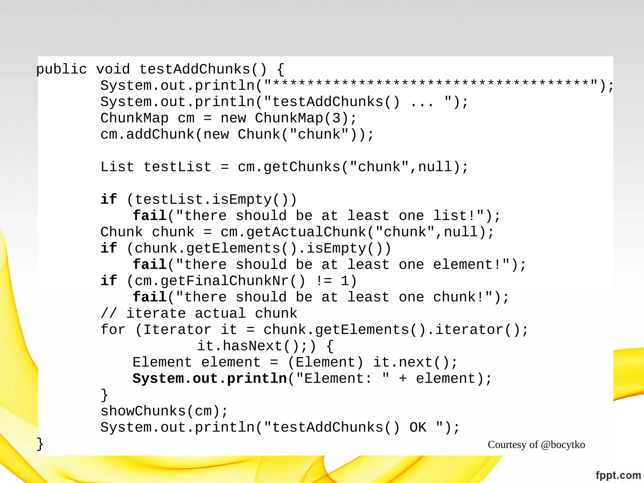 public void testAddChunks() {
System.out.println("*************************************");
System.out.println("testAddChunks() ... ");
ChunkMap cm = new ChunkMap(3);
cm.addChunk(new Chunk("chunk"));
List testList = cm.getChunks("chunk",null);
if (testList.isEmpty())
fail("there should be at least one list!");
Chunk chunk = cm.getActualChunk("chunk",null);
if (chunk.getElements().isEmpty())
fail("there should be at least one element!");
if (cm.getFinalChunkNr() != 1)
fail("there should be at least one chunk!");
// iterate actual chunk
for (Iterator it = chunk.getElements().iterator();
it.hasNext();) {
Element element = (Element) it.next();
System.out.println("Element: " + element);
}
showChunks(cm);
System.out.println("testAddChunks() OK ");
}

Courtesy of @bocytko

 