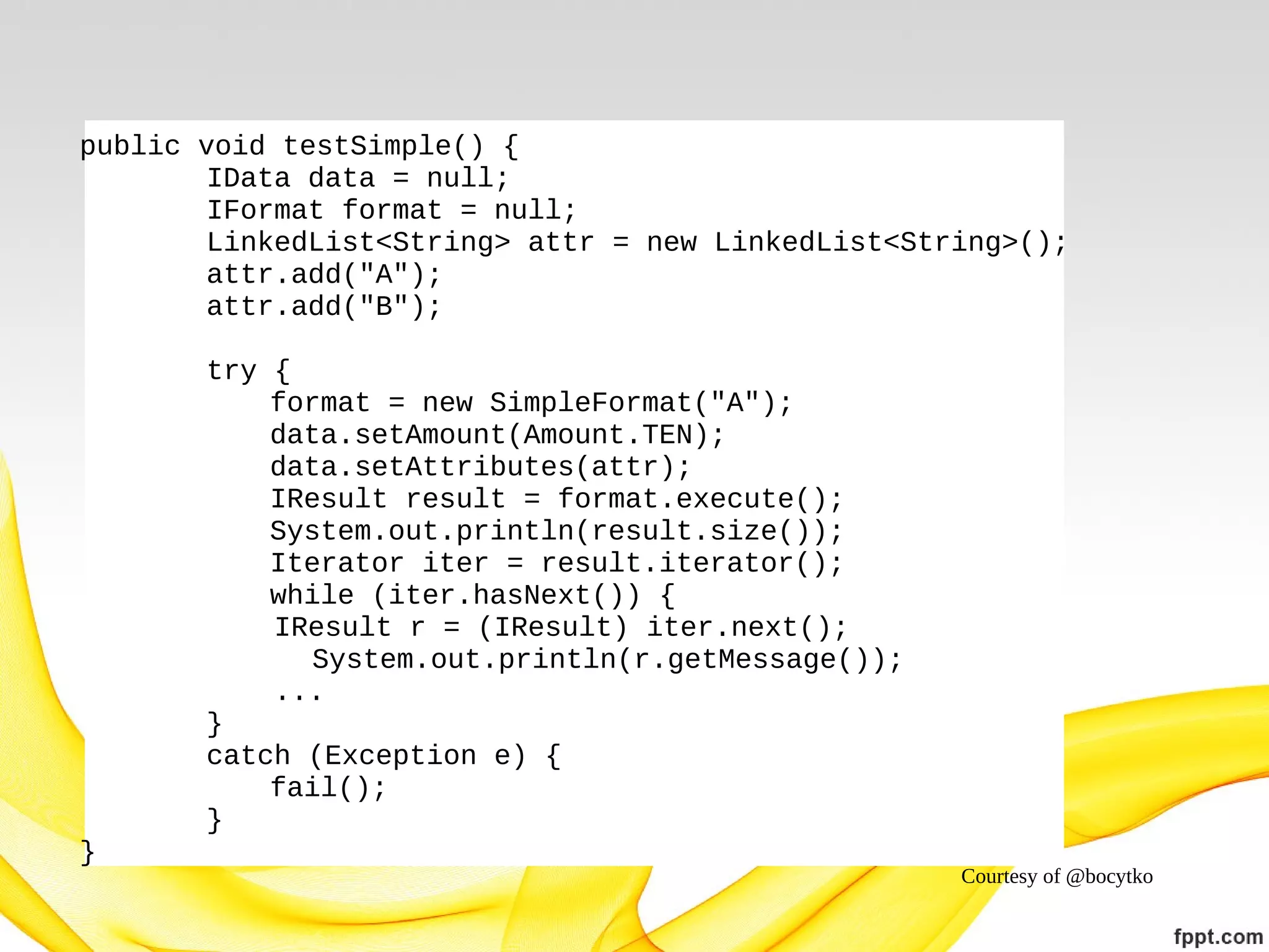 public void testSimple() {
IData data = null;
IFormat format = null;
LinkedList<String> attr = new LinkedList<String>();
attr.add("A");
attr.add("B");
try {
format = new SimpleFormat("A");
data.setAmount(Amount.TEN);
data.setAttributes(attr);
IResult result = format.execute();
System.out.println(result.size());
Iterator iter = result.iterator();
while (iter.hasNext()) {
IResult r = (IResult) iter.next();
System.out.println(r.getMessage());
...
}
catch (Exception e) {
fail();
}
}

Courtesy of @bocytko

 