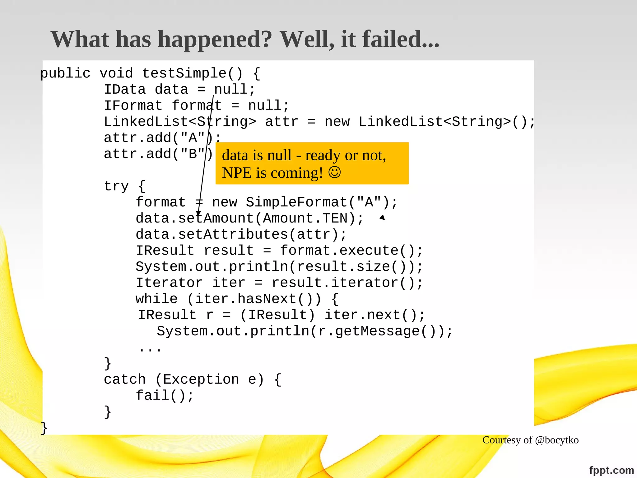 What has happened? Well, it failed...
public void testSimple() {
IData data = null;
IFormat format = null;
LinkedList<String> attr = new LinkedList<String>();
attr.add("A");
attr.add("B");data is null - ready or not,

NPE is coming! 

try {
format = new SimpleFormat("A");
data.setAmount(Amount.TEN);
data.setAttributes(attr);
IResult result = format.execute();
System.out.println(result.size());
Iterator iter = result.iterator();
while (iter.hasNext()) {
IResult r = (IResult) iter.next();
System.out.println(r.getMessage());
...
}
catch (Exception e) {
fail();
}
}

Courtesy of @bocytko

 
