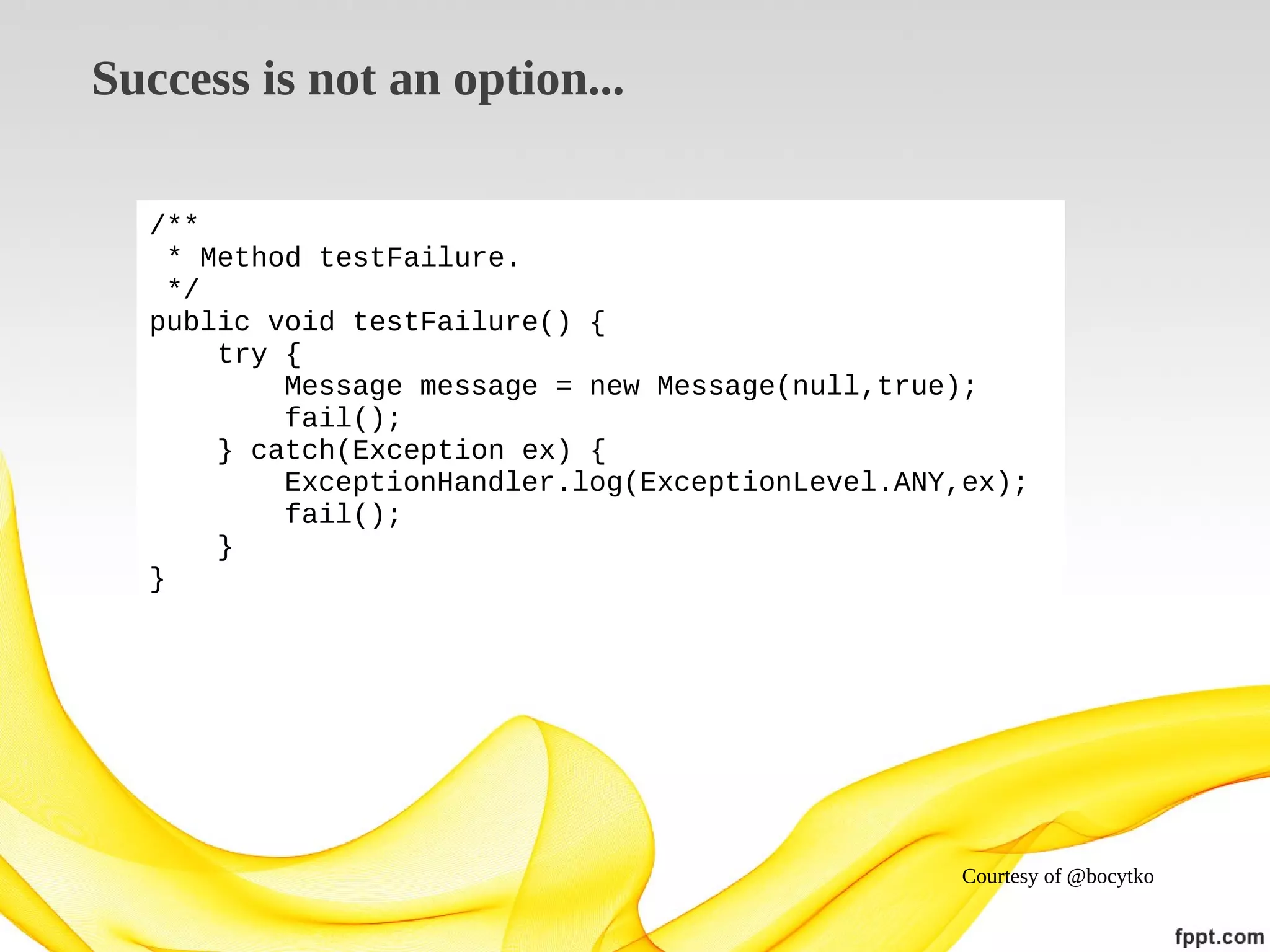 Success is not an option...
/**
* Method testFailure.
*/
public void testFailure() {
try {
Message message = new Message(null,true);
fail();
} catch(Exception ex) {
ExceptionHandler.log(ExceptionLevel.ANY,ex);
fail();
}
}

Courtesy of @bocytko

 