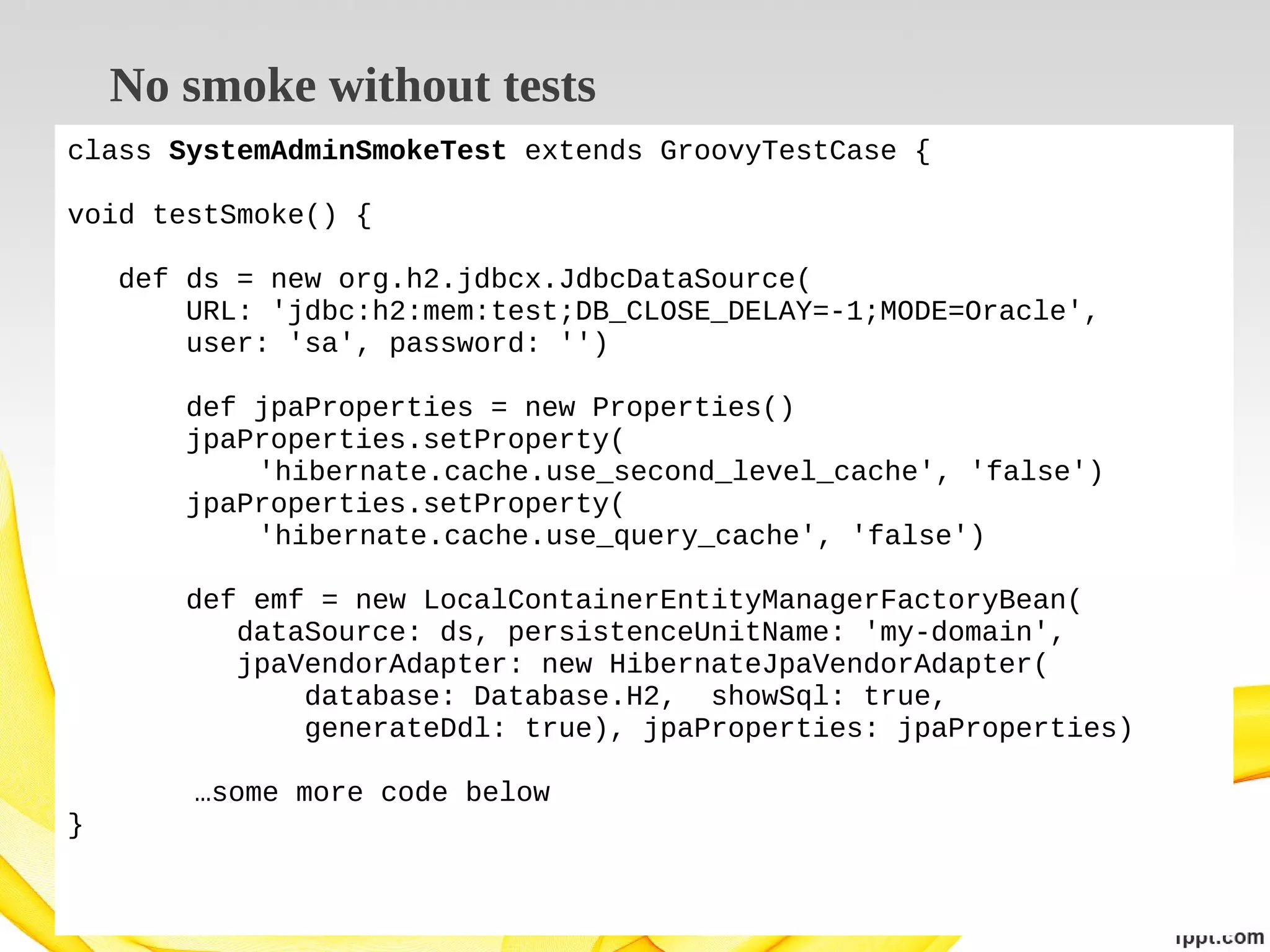No smoke without tests
class SystemAdminSmokeTest extends GroovyTestCase {
void testSmoke() {
def ds = new org.h2.jdbcx.JdbcDataSource(
URL: 'jdbc:h2:mem:test;DB_CLOSE_DELAY=-1;MODE=Oracle',
user: 'sa', password: '')
def jpaProperties = new Properties()
jpaProperties.setProperty(
'hibernate.cache.use_second_level_cache', 'false')
jpaProperties.setProperty(
'hibernate.cache.use_query_cache', 'false')
def emf = new LocalContainerEntityManagerFactoryBean(
dataSource: ds, persistenceUnitName: 'my-domain',
jpaVendorAdapter: new HibernateJpaVendorAdapter(
database: Database.H2, showSql: true,
generateDdl: true), jpaProperties: jpaProperties)
…some more code below
}

 