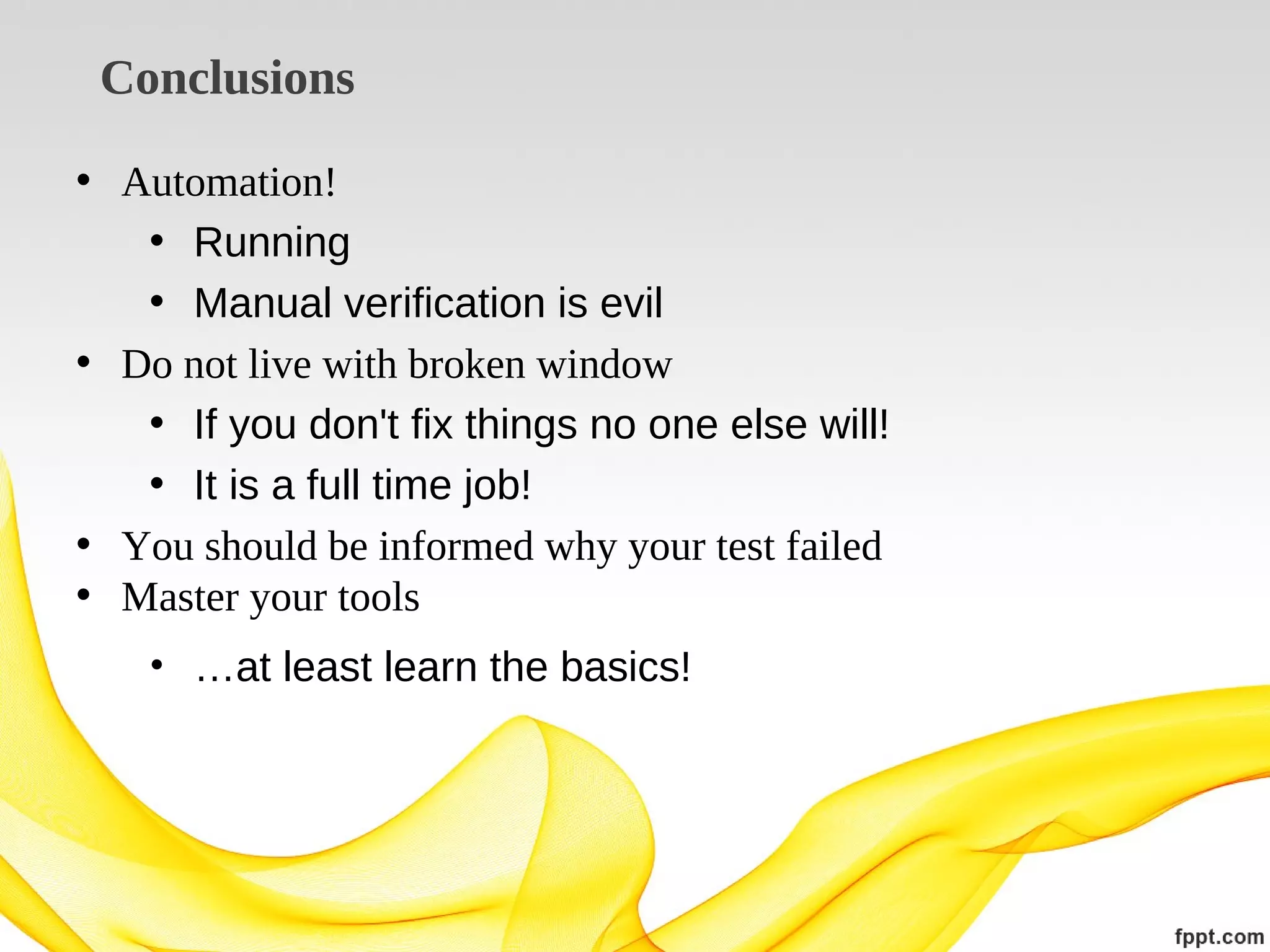 Conclusions
• Automation!
• Running
• Manual verification is evil
• Do not live with broken window
• If you don't fix things no one else will!
• It is a full time job!
• You should be informed why your test failed
• Master your tools
• …at least learn the basics!

 