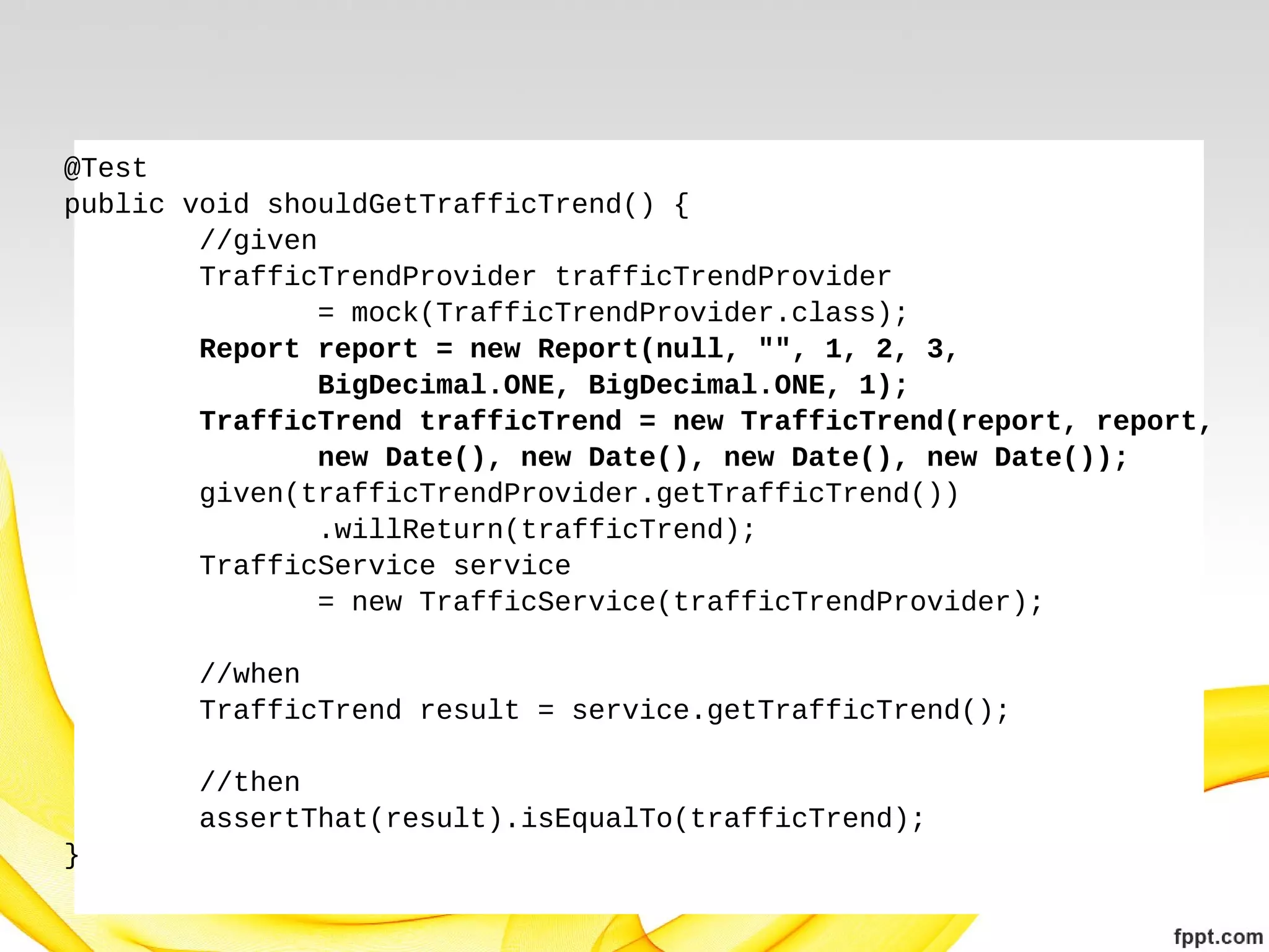 @Test
public void shouldGetTrafficTrend() {
//given
TrafficTrendProvider trafficTrendProvider
= mock(TrafficTrendProvider.class);
Report report = new Report(null, "", 1, 2, 3,
BigDecimal.ONE, BigDecimal.ONE, 1);
TrafficTrend trafficTrend = new TrafficTrend(report, report,
new Date(), new Date(), new Date(), new Date());
given(trafficTrendProvider.getTrafficTrend())
.willReturn(trafficTrend);
TrafficService service
= new TrafficService(trafficTrendProvider);
//when
TrafficTrend result = service.getTrafficTrend();
//then
assertThat(result).isEqualTo(trafficTrend);
}

 