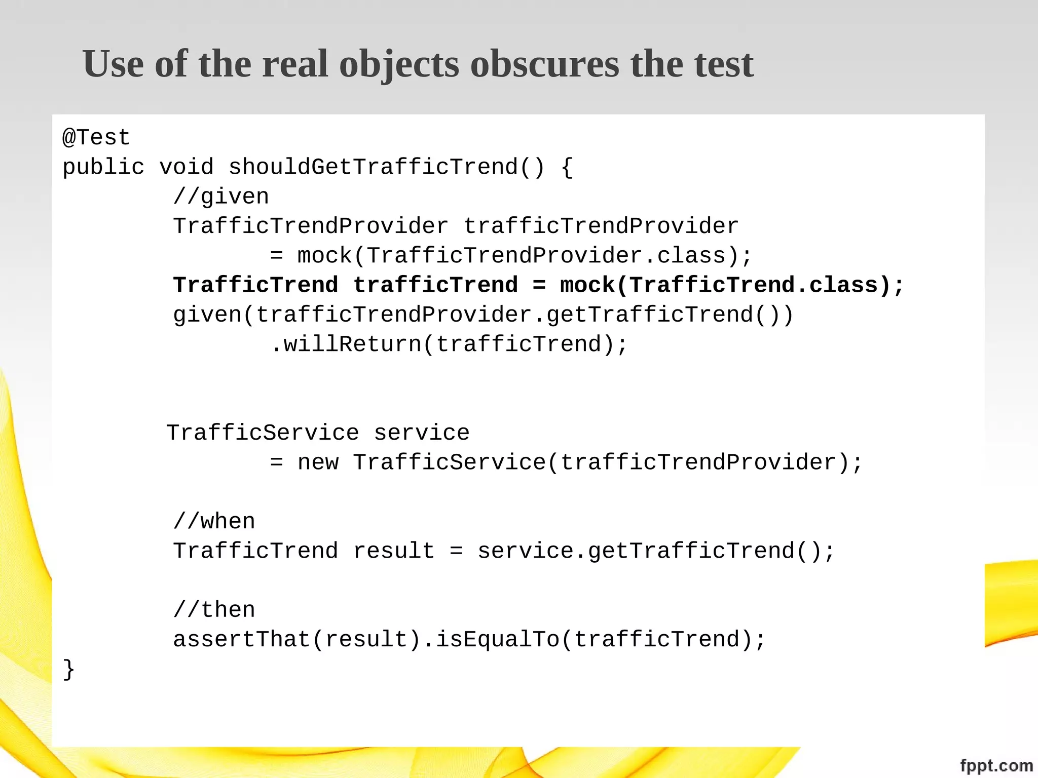 Use of the real objects obscures the test
@Test
public void shouldGetTrafficTrend() {
//given
TrafficTrendProvider trafficTrendProvider
= mock(TrafficTrendProvider.class);
TrafficTrend trafficTrend = mock(TrafficTrend.class);
given(trafficTrendProvider.getTrafficTrend())
.willReturn(trafficTrend);

TrafficService service
= new TrafficService(trafficTrendProvider);
//when
TrafficTrend result = service.getTrafficTrend();
//then
assertThat(result).isEqualTo(trafficTrend);
}

 
