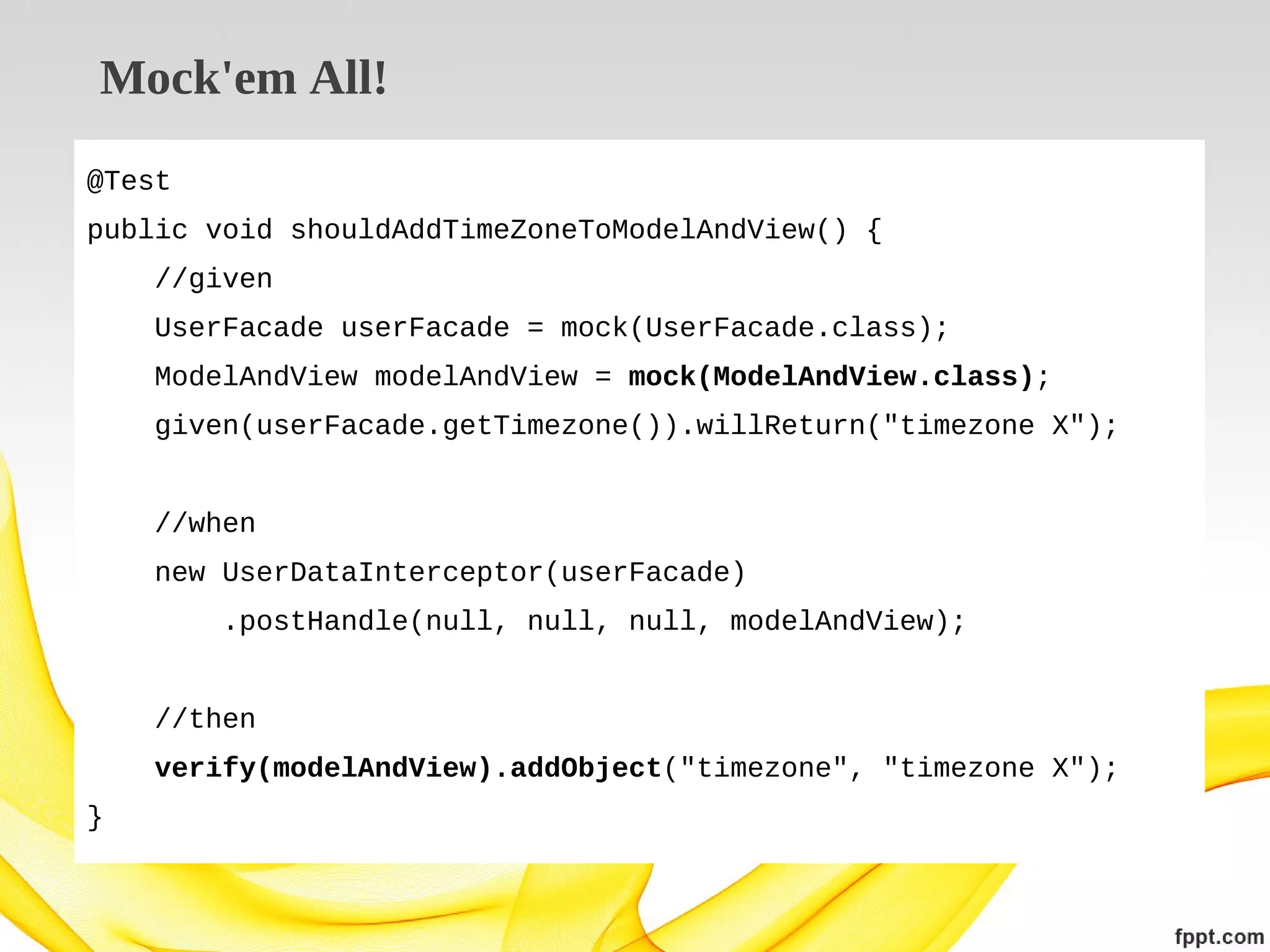 Mock'em All!
@Test
public void shouldAddTimeZoneToModelAndView() {
//given
UserFacade userFacade = mock(UserFacade.class);
ModelAndView modelAndView = mock(ModelAndView.class);
given(userFacade.getTimezone()).willReturn("timezone X");
//when
new UserDataInterceptor(userFacade)
.postHandle(null, null, null, modelAndView);
//then
verify(modelAndView).addObject("timezone", "timezone X");
}

 