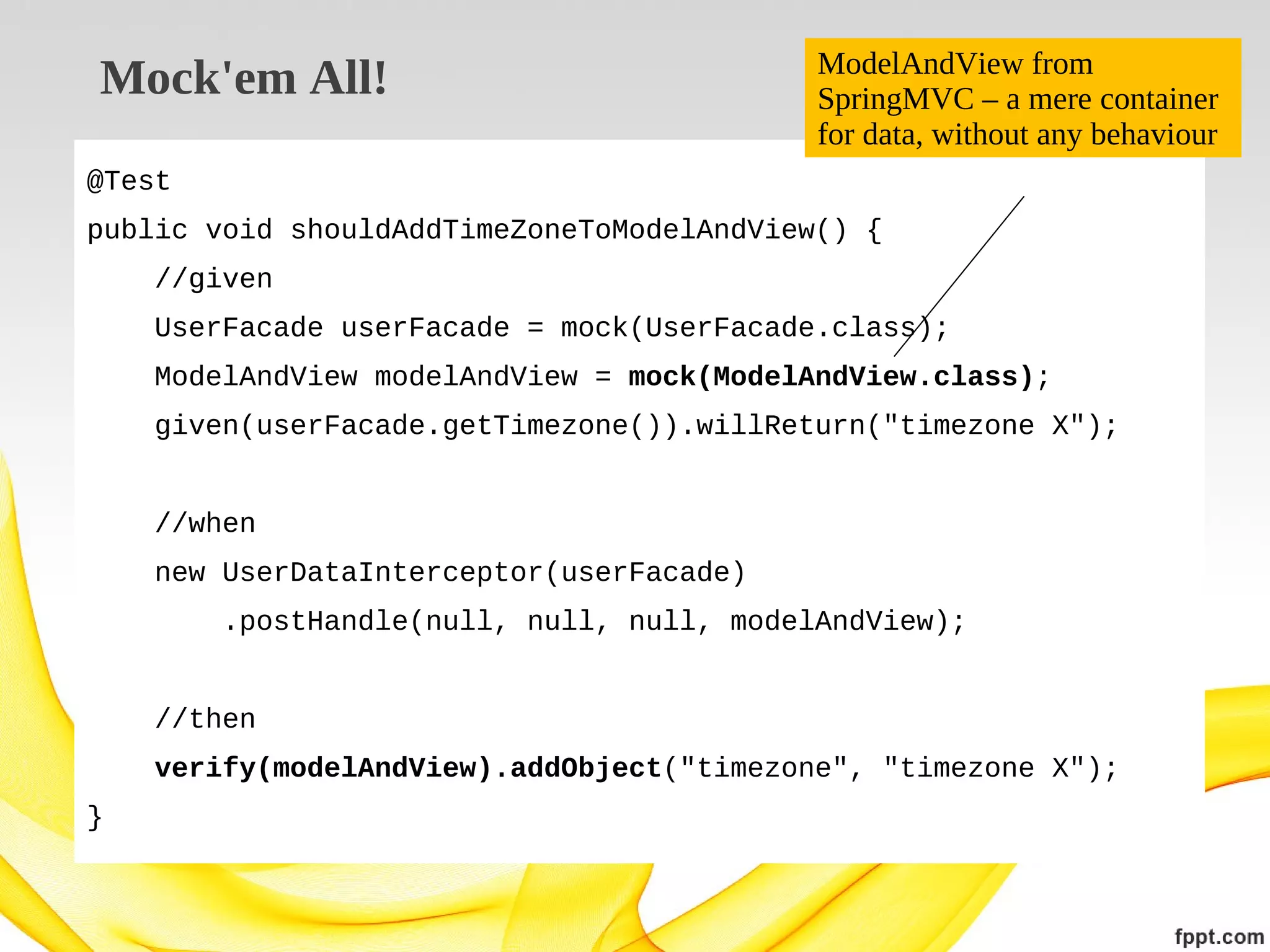 Mock'em All!

ModelAndView from
SpringMVC – a mere container
for data, without any behaviour

@Test
public void shouldAddTimeZoneToModelAndView() {
//given
UserFacade userFacade = mock(UserFacade.class);
ModelAndView modelAndView = mock(ModelAndView.class);
given(userFacade.getTimezone()).willReturn("timezone X");
//when
new UserDataInterceptor(userFacade)
.postHandle(null, null, null, modelAndView);
//then
verify(modelAndView).addObject("timezone", "timezone X");
}

 