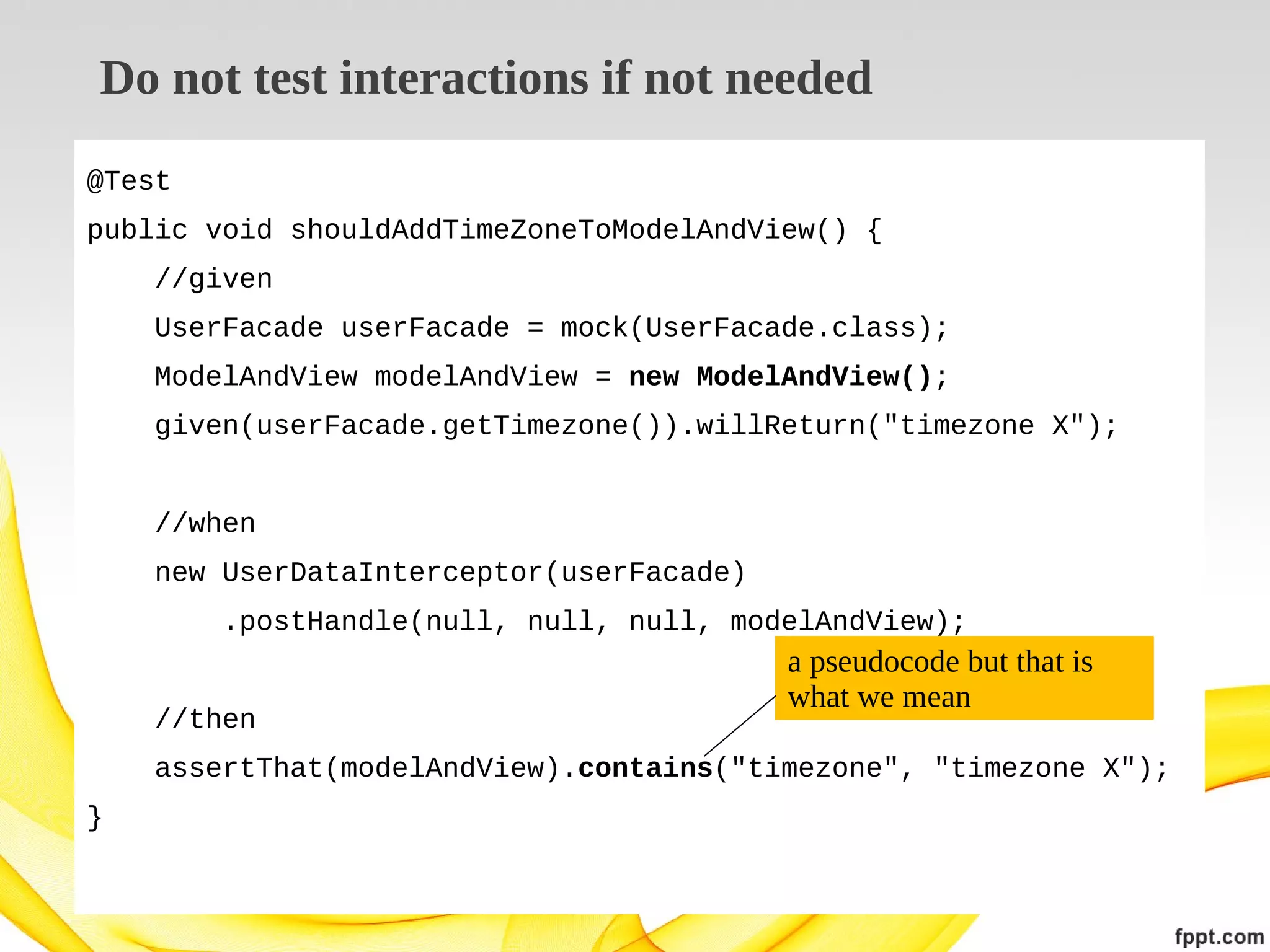 Do not test interactions if not needed
@Test
public void shouldAddTimeZoneToModelAndView() {
//given
UserFacade userFacade = mock(UserFacade.class);
ModelAndView modelAndView = new ModelAndView();
given(userFacade.getTimezone()).willReturn("timezone X");
//when
new UserDataInterceptor(userFacade)
.postHandle(null, null, null, modelAndView);
//then

a pseudocode but that is
what we mean

assertThat(modelAndView).contains("timezone", "timezone X");
}

 