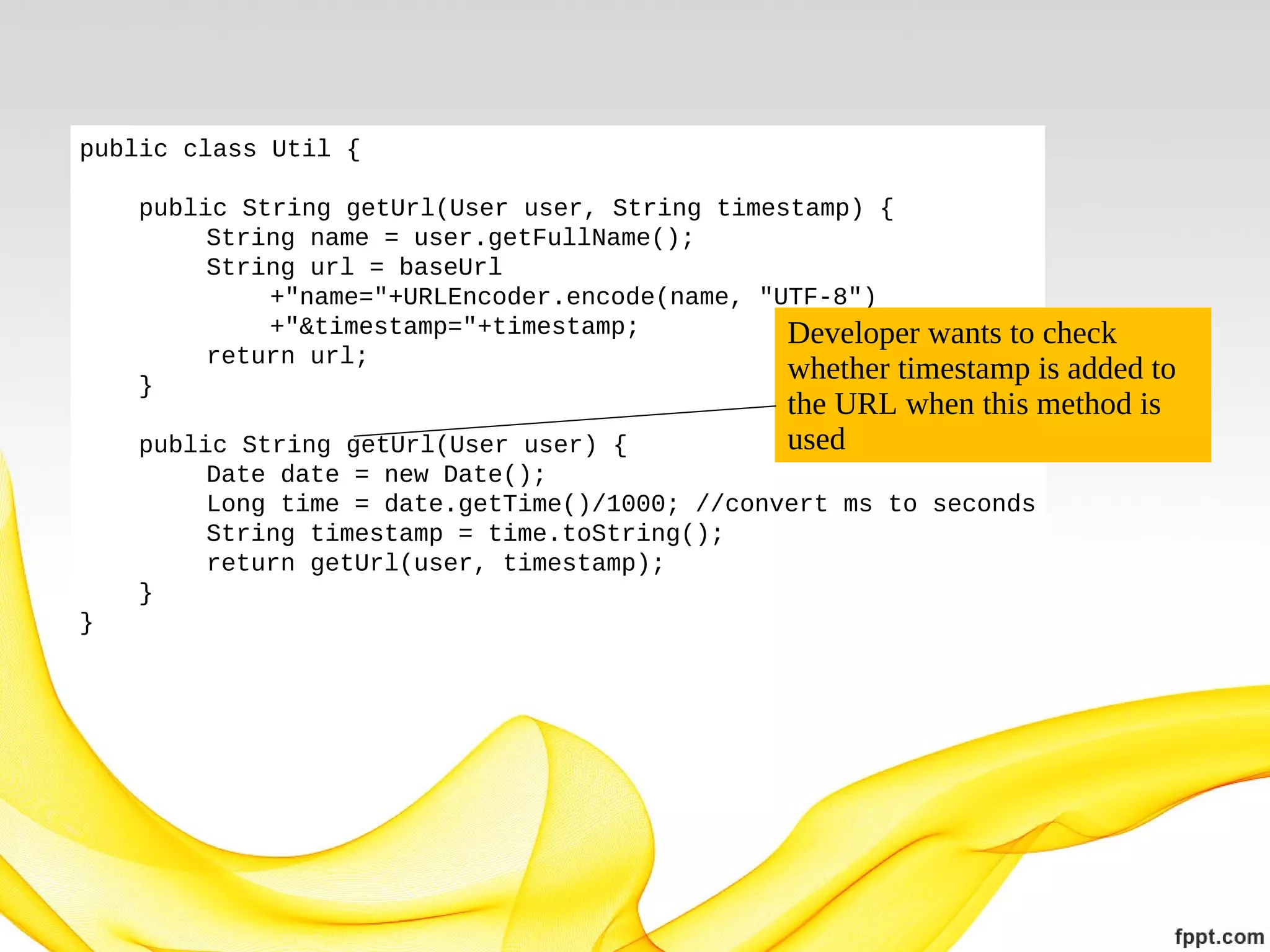 public class Util {
public String getUrl(User user, String timestamp) {
String name = user.getFullName();
String url = baseUrl
+"name="+URLEncoder.encode(name, "UTF-8")
+"&timestamp="+timestamp;
Developer wants to check
return url;
whether timestamp is added
}

to
the URL when this method is
used

public String getUrl(User user) {
Date date = new Date();
Long time = date.getTime()/1000; //convert ms to seconds
String timestamp = time.toString();
return getUrl(user, timestamp);
}
}

 