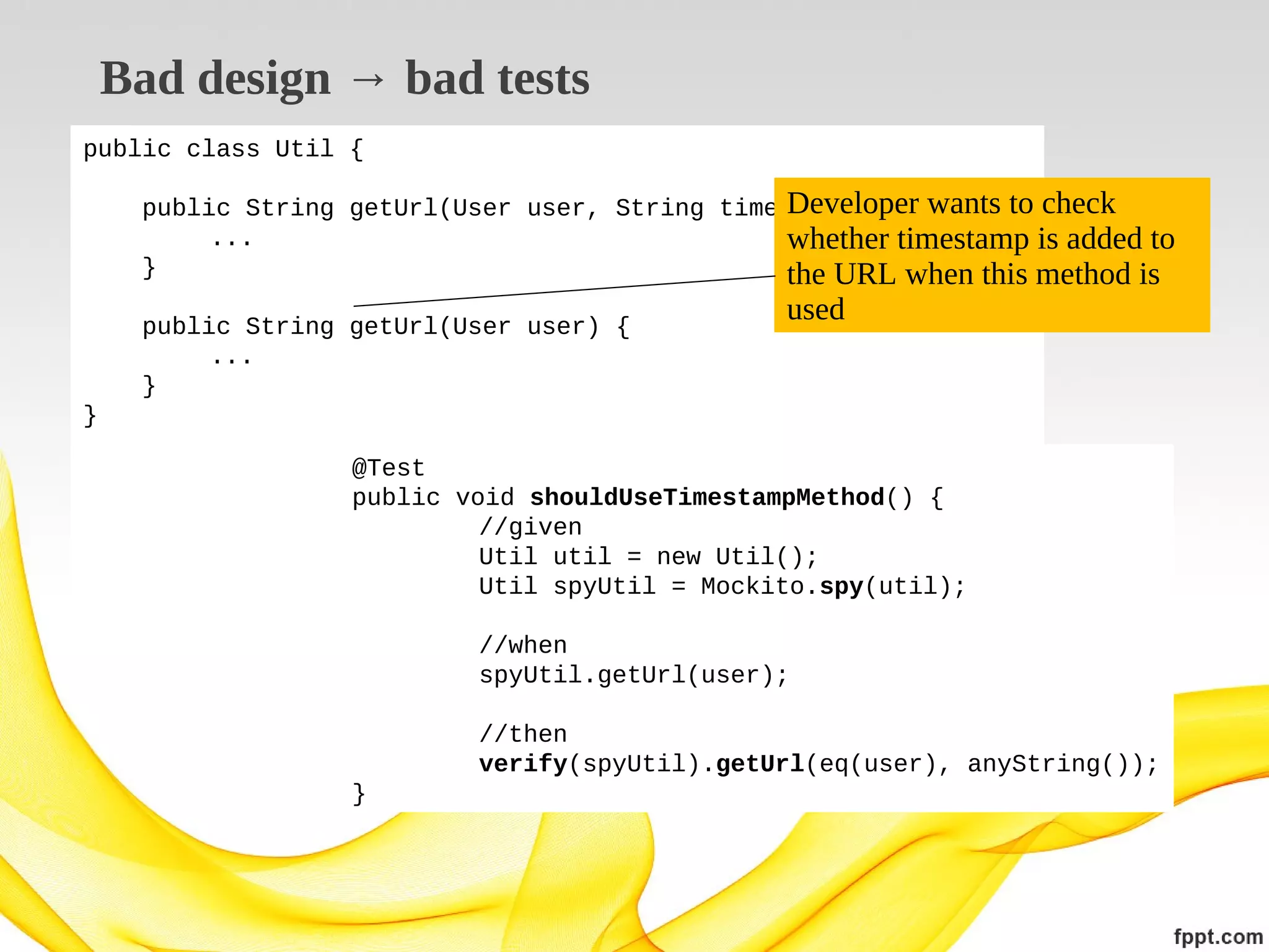 Bad design → bad tests
public class Util {

Developer
public String getUrl(User user, String timestamp) { wants to check
...
whether timestamp is added to
}
the URL when this method is
public String getUrl(User user) {
...
}

used

}
@Test
public void shouldUseTimestampMethod() {
//given
Util util = new Util();
Util spyUtil = Mockito.spy(util);
//when
spyUtil.getUrl(user);
//then
verify(spyUtil).getUrl(eq(user), anyString());
}

 