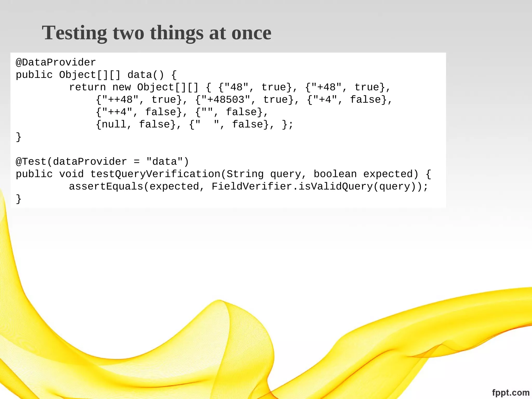 Testing two things at once
@DataProvider
public Object[][] data() {
return new Object[][] { {"48", true}, {"+48", true},
{"++48", true}, {"+48503", true}, {"+4", false},
{"++4", false}, {"", false},
{null, false}, {" ", false}, };
}
@Test(dataProvider = "data")
public void testQueryVerification(String query, boolean expected) {
assertEquals(expected, FieldVerifier.isValidQuery(query));
}

 