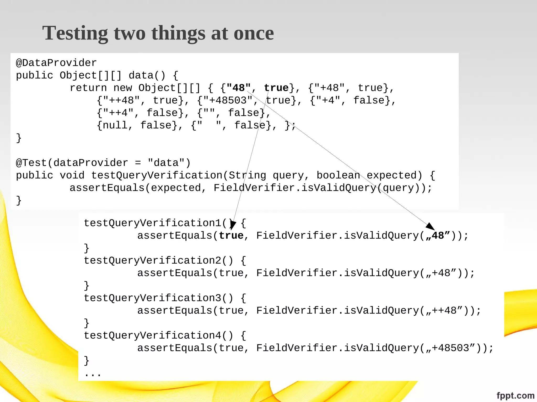 Testing two things at once
@DataProvider
public Object[][] data() {
return new Object[][] { {"48", true}, {"+48", true},
{"++48", true}, {"+48503", true}, {"+4", false},
{"++4", false}, {"", false},
{null, false}, {" ", false}, };
}
@Test(dataProvider = "data")
public void testQueryVerification(String query, boolean expected) {
assertEquals(expected, FieldVerifier.isValidQuery(query));
}
testQueryVerification1() {
assertEquals(true,
}
testQueryVerification2() {
assertEquals(true,
}
testQueryVerification3() {
assertEquals(true,
}
testQueryVerification4() {
assertEquals(true,
}
...

FieldVerifier.isValidQuery(„48”));
FieldVerifier.isValidQuery(„+48”));
FieldVerifier.isValidQuery(„++48”));
FieldVerifier.isValidQuery(„+48503”));

 