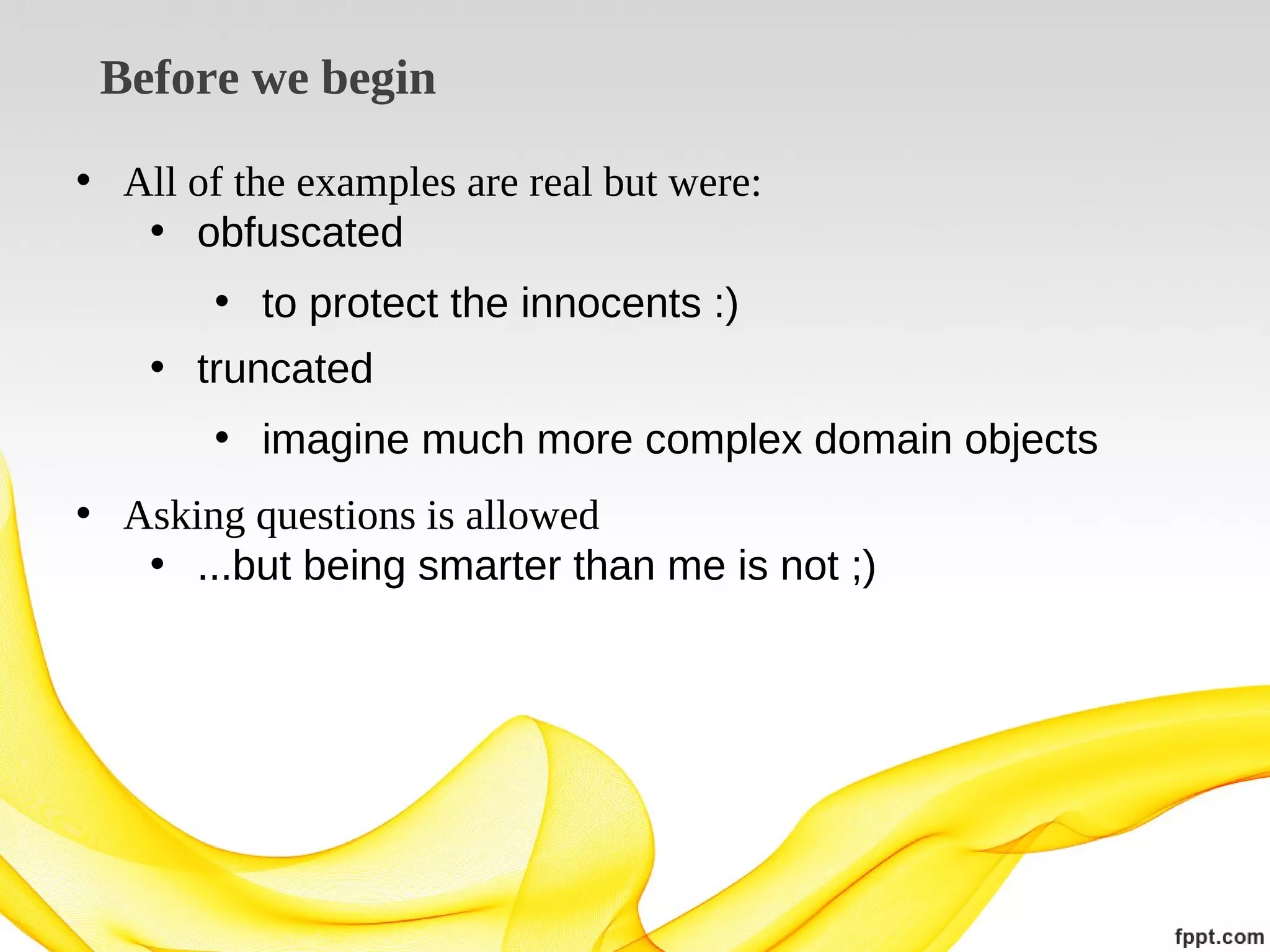 Before we begin
• All of the examples are real but were:
• obfuscated
• to protect the innocents :)
• truncated
• imagine much more complex domain objects
• Asking questions is allowed
• ...but being smarter than me is not ;)

 