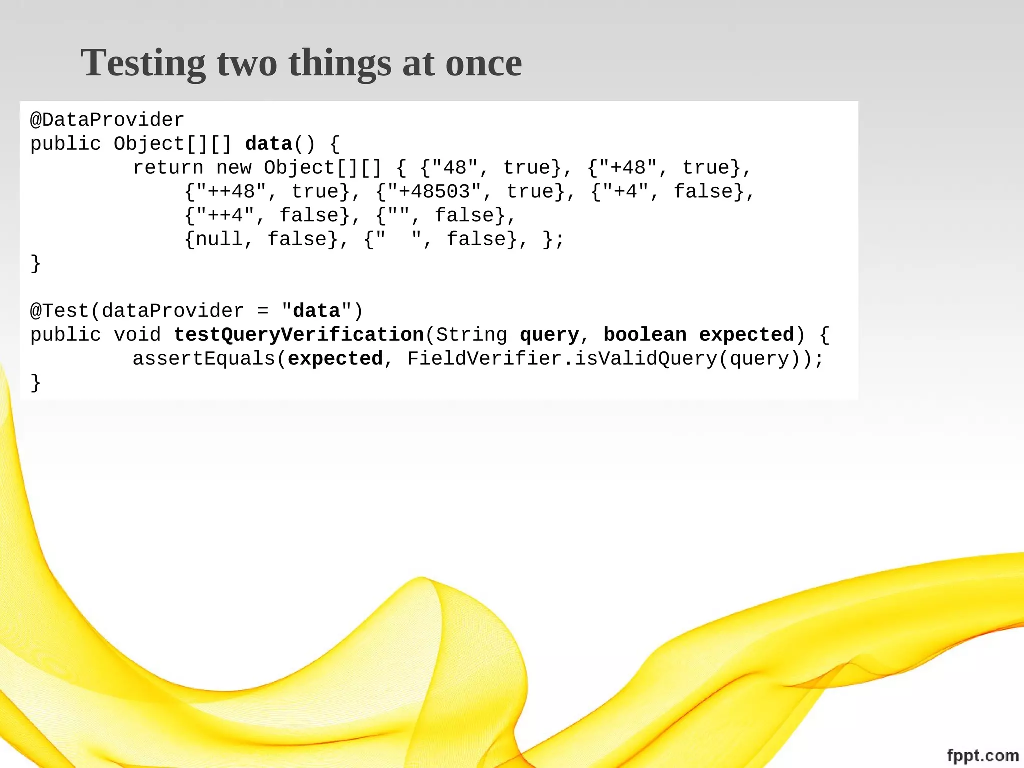 Testing two things at once
@DataProvider
public Object[][] data() {
return new Object[][] { {"48", true}, {"+48", true},
{"++48", true}, {"+48503", true}, {"+4", false},
{"++4", false}, {"", false},
{null, false}, {" ", false}, };
}
@Test(dataProvider = "data")
public void testQueryVerification(String query, boolean expected) {
assertEquals(expected, FieldVerifier.isValidQuery(query));
}

 
