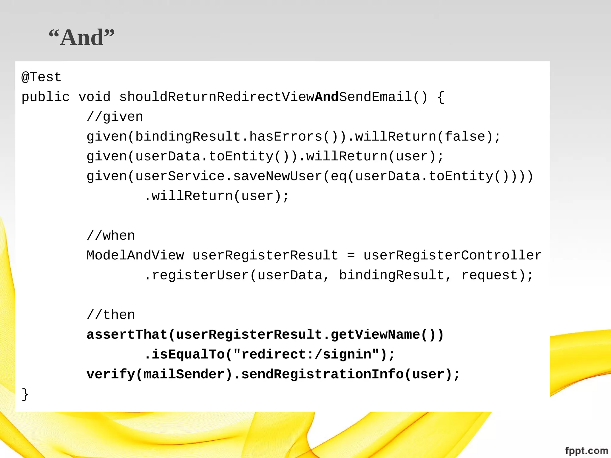 “And”
@Test
public void shouldReturnRedirectViewAndSendEmail() {
//given
given(bindingResult.hasErrors()).willReturn(false);
given(userData.toEntity()).willReturn(user);
given(userService.saveNewUser(eq(userData.toEntity())))
.willReturn(user);
//when
ModelAndView userRegisterResult = userRegisterController
.registerUser(userData, bindingResult, request);
//then
assertThat(userRegisterResult.getViewName())
.isEqualTo("redirect:/signin");
verify(mailSender).sendRegistrationInfo(user);
}

 