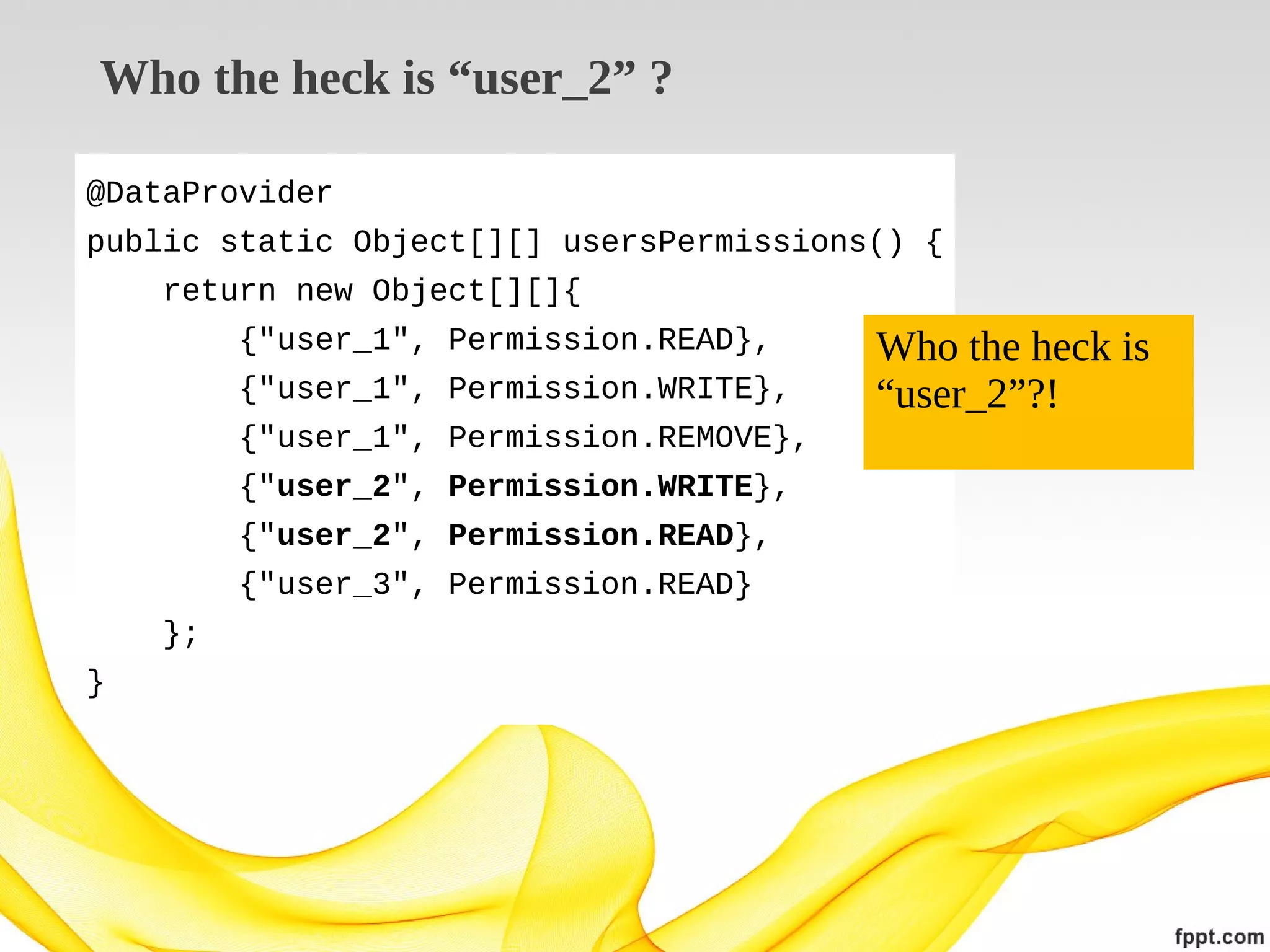 Who the heck is “user_2” ?
@DataProvider
public static Object[][] usersPermissions() {
return new Object[][]{
{"user_1", Permission.READ},
{"user_1", Permission.WRITE},
{"user_1", Permission.REMOVE},
{"user_2", Permission.WRITE},
{"user_2", Permission.READ},
{"user_3", Permission.READ}
};
}

Who the heck is
“user_2”?!

 
