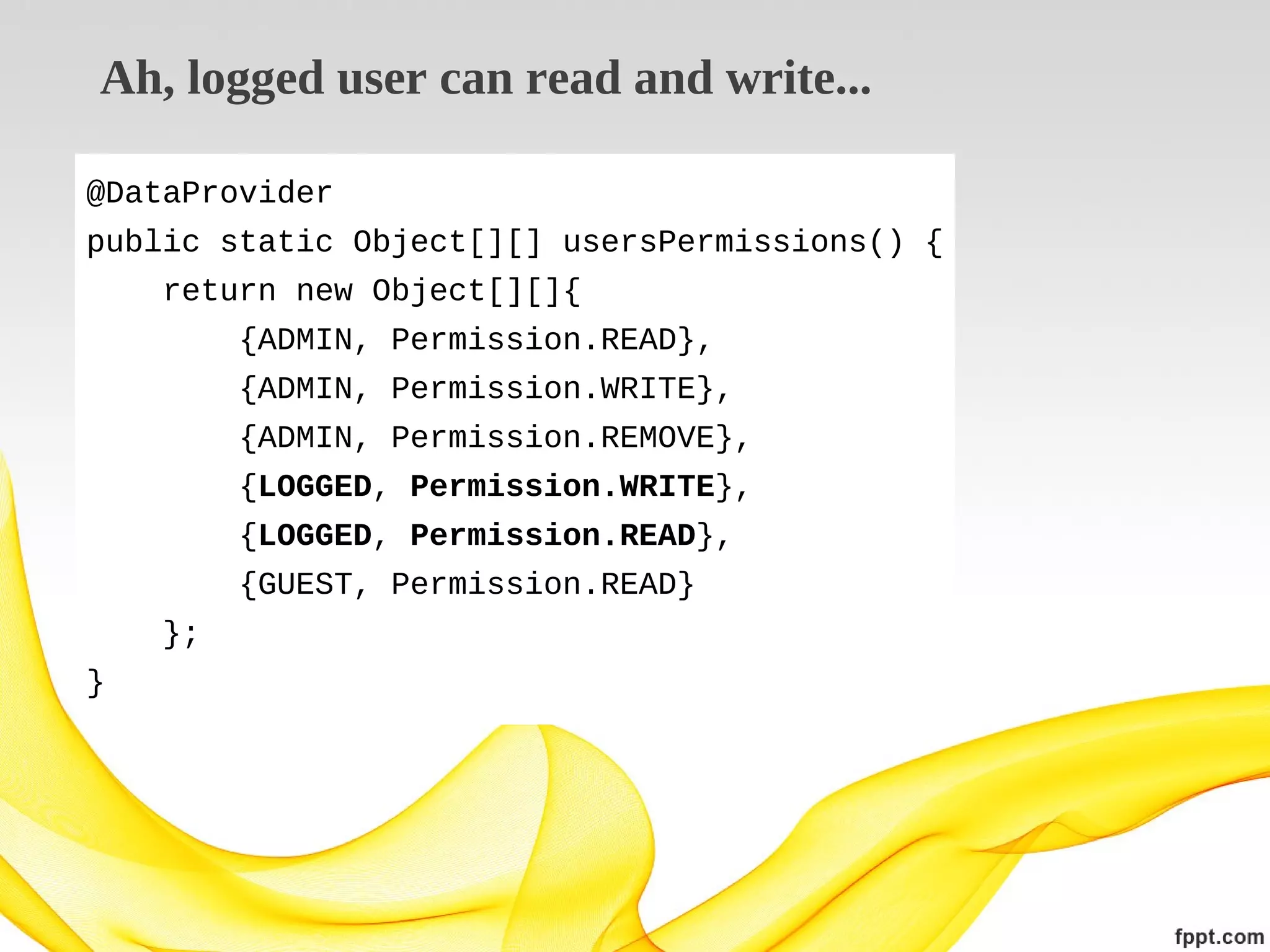 Ah, logged user can read and write...
@DataProvider
public static Object[][] usersPermissions() {
return new Object[][]{
{ADMIN, Permission.READ},
{ADMIN, Permission.WRITE},
{ADMIN, Permission.REMOVE},
{LOGGED, Permission.WRITE},
{LOGGED, Permission.READ},
{GUEST, Permission.READ}
};
}

 