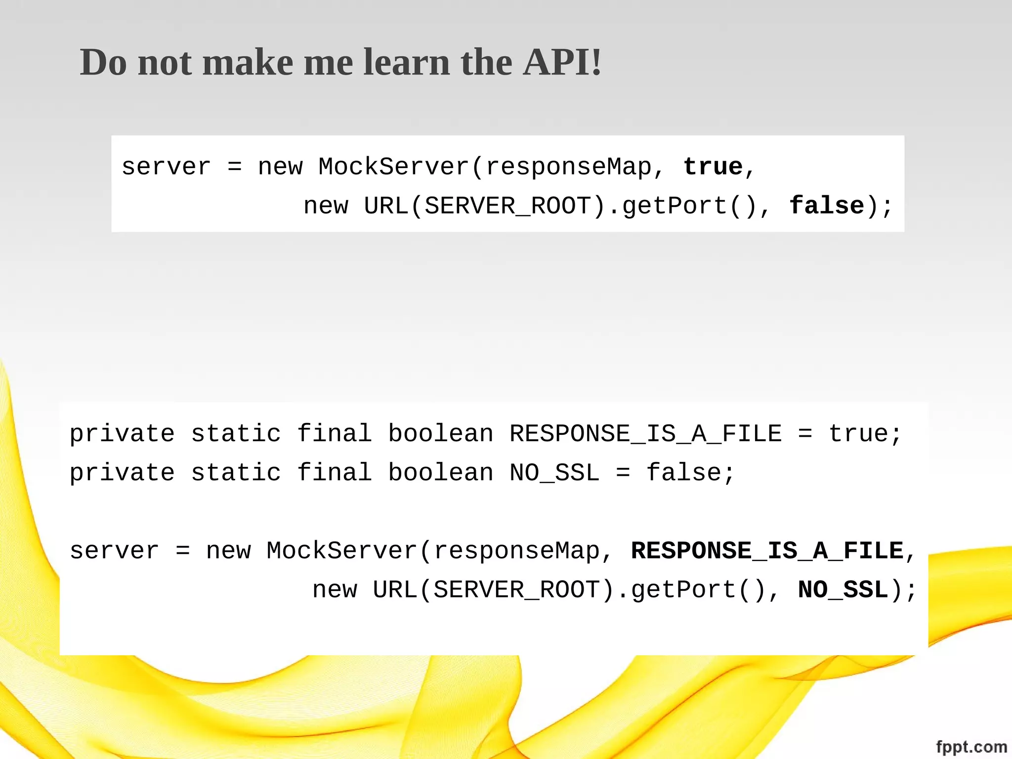 Do not make me learn the API!
server = new MockServer(responseMap, true,
new URL(SERVER_ROOT).getPort(), false);

private static final boolean RESPONSE_IS_A_FILE = true;
private static final boolean NO_SSL = false;
server = new MockServer(responseMap, RESPONSE_IS_A_FILE,
new URL(SERVER_ROOT).getPort(), NO_SSL);

 