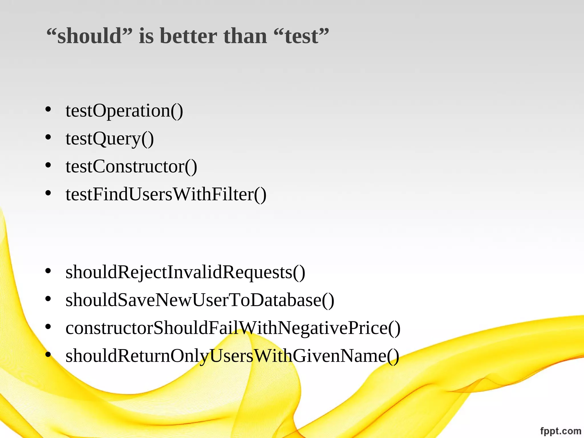 “should” is better than “test”
•
•
•
•

testOperation()
testQuery()
testConstructor()
testFindUsersWithFilter()

•
•
•
•

shouldRejectInvalidRequests()
shouldSaveNewUserToDatabase()
constructorShouldFailWithNegativePrice()
shouldReturnOnlyUsersWithGivenName()

 