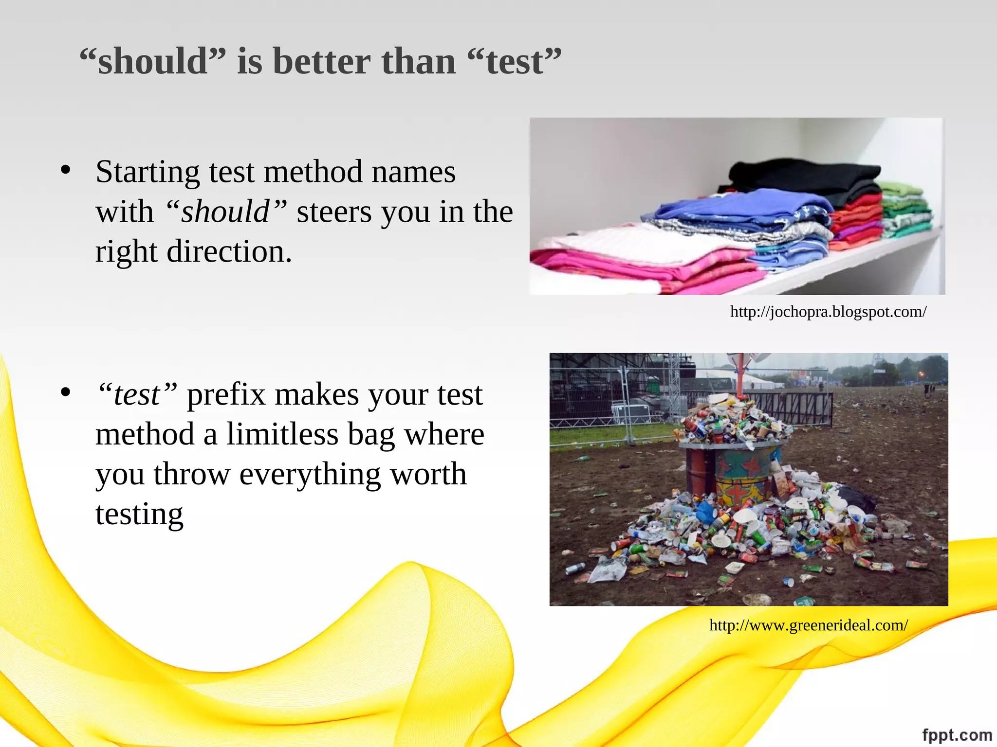 “should” is better than “test”
• Starting test method names
with “should” steers you in the
right direction.
http://jochopra.blogspot.com/

• “test” prefix makes your test
method a limitless bag where
you throw everything worth
testing

http://www.greenerideal.com/

 