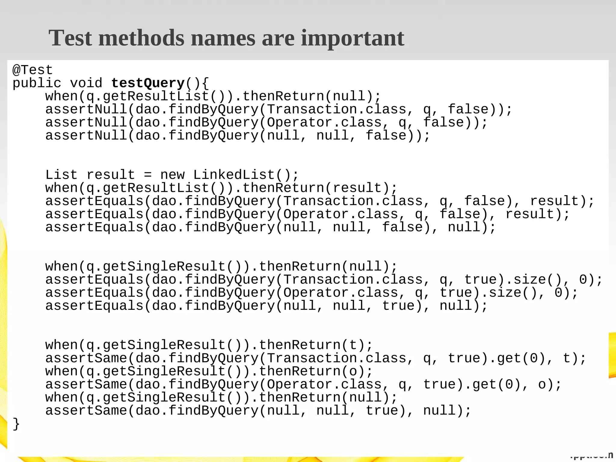 Test methods names are important
@Test
public void testQuery(){
when(q.getResultList()).thenReturn(null);
assertNull(dao.findByQuery(Transaction.class, q, false));
assertNull(dao.findByQuery(Operator.class, q, false));
assertNull(dao.findByQuery(null, null, false));
List result = new LinkedList();
when(q.getResultList()).thenReturn(result);
assertEquals(dao.findByQuery(Transaction.class, q, false), result);
assertEquals(dao.findByQuery(Operator.class, q, false), result);
assertEquals(dao.findByQuery(null, null, false), null);
when(q.getSingleResult()).thenReturn(null);
assertEquals(dao.findByQuery(Transaction.class, q, true).size(), 0);
assertEquals(dao.findByQuery(Operator.class, q, true).size(), 0);
assertEquals(dao.findByQuery(null, null, true), null);

}

when(q.getSingleResult()).thenReturn(t);
assertSame(dao.findByQuery(Transaction.class, q, true).get(0), t);
when(q.getSingleResult()).thenReturn(o);
assertSame(dao.findByQuery(Operator.class, q, true).get(0), o);
when(q.getSingleResult()).thenReturn(null);
assertSame(dao.findByQuery(null, null, true), null);

 