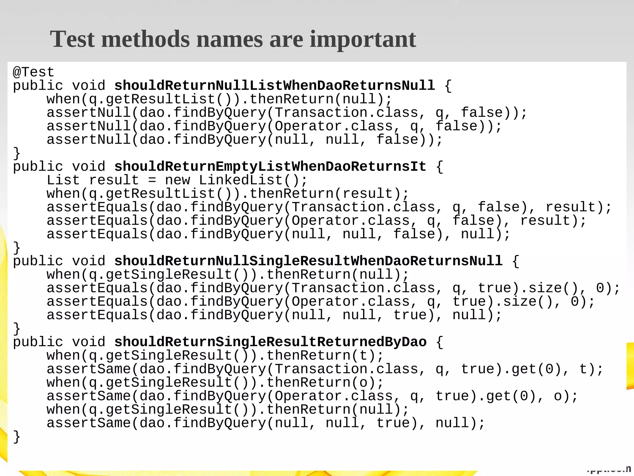 Test methods names are important
@Test
public void shouldReturnNullListWhenDaoReturnsNull {
when(q.getResultList()).thenReturn(null);
assertNull(dao.findByQuery(Transaction.class, q, false));
assertNull(dao.findByQuery(Operator.class, q, false));
assertNull(dao.findByQuery(null, null, false));
}
public void shouldReturnEmptyListWhenDaoReturnsIt {
List result = new LinkedList();
when(q.getResultList()).thenReturn(result);
assertEquals(dao.findByQuery(Transaction.class, q, false), result);
assertEquals(dao.findByQuery(Operator.class, q, false), result);
assertEquals(dao.findByQuery(null, null, false), null);
}
public void shouldReturnNullSingleResultWhenDaoReturnsNull {
when(q.getSingleResult()).thenReturn(null);
assertEquals(dao.findByQuery(Transaction.class, q, true).size(), 0);
assertEquals(dao.findByQuery(Operator.class, q, true).size(), 0);
assertEquals(dao.findByQuery(null, null, true), null);
}
public void shouldReturnSingleResultReturnedByDao {
when(q.getSingleResult()).thenReturn(t);
assertSame(dao.findByQuery(Transaction.class, q, true).get(0), t);
when(q.getSingleResult()).thenReturn(o);
assertSame(dao.findByQuery(Operator.class, q, true).get(0), o);
when(q.getSingleResult()).thenReturn(null);
assertSame(dao.findByQuery(null, null, true), null);
}

 