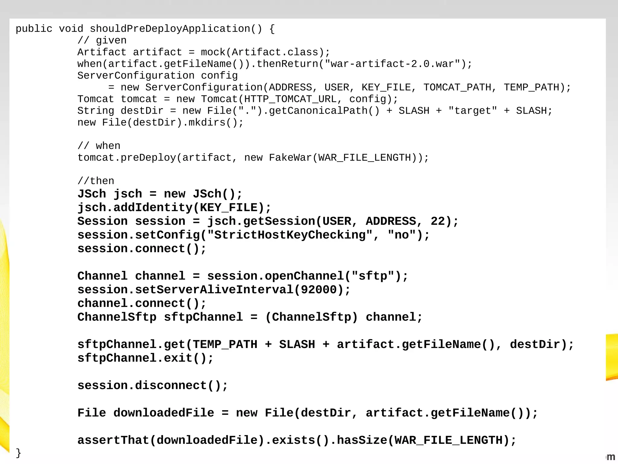 public void shouldPreDeployApplication() {
// given
Artifact artifact = mock(Artifact.class);
when(artifact.getFileName()).thenReturn("war-artifact-2.0.war");
ServerConfiguration config
= new ServerConfiguration(ADDRESS, USER, KEY_FILE, TOMCAT_PATH, TEMP_PATH);
Tomcat tomcat = new Tomcat(HTTP_TOMCAT_URL, config);
String destDir = new File(".").getCanonicalPath() + SLASH + "target" + SLASH;
new File(destDir).mkdirs();
// when
tomcat.preDeploy(artifact, new FakeWar(WAR_FILE_LENGTH));
//then

JSch jsch = new JSch();
jsch.addIdentity(KEY_FILE);
Session session = jsch.getSession(USER, ADDRESS, 22);
session.setConfig("StrictHostKeyChecking", "no");
session.connect();
Channel channel = session.openChannel("sftp");
session.setServerAliveInterval(92000);
channel.connect();
ChannelSftp sftpChannel = (ChannelSftp) channel;
sftpChannel.get(TEMP_PATH + SLASH + artifact.getFileName(), destDir);
sftpChannel.exit();
session.disconnect();
File downloadedFile = new File(destDir, artifact.getFileName());
}

assertThat(downloadedFile).exists().hasSize(WAR_FILE_LENGTH);

 