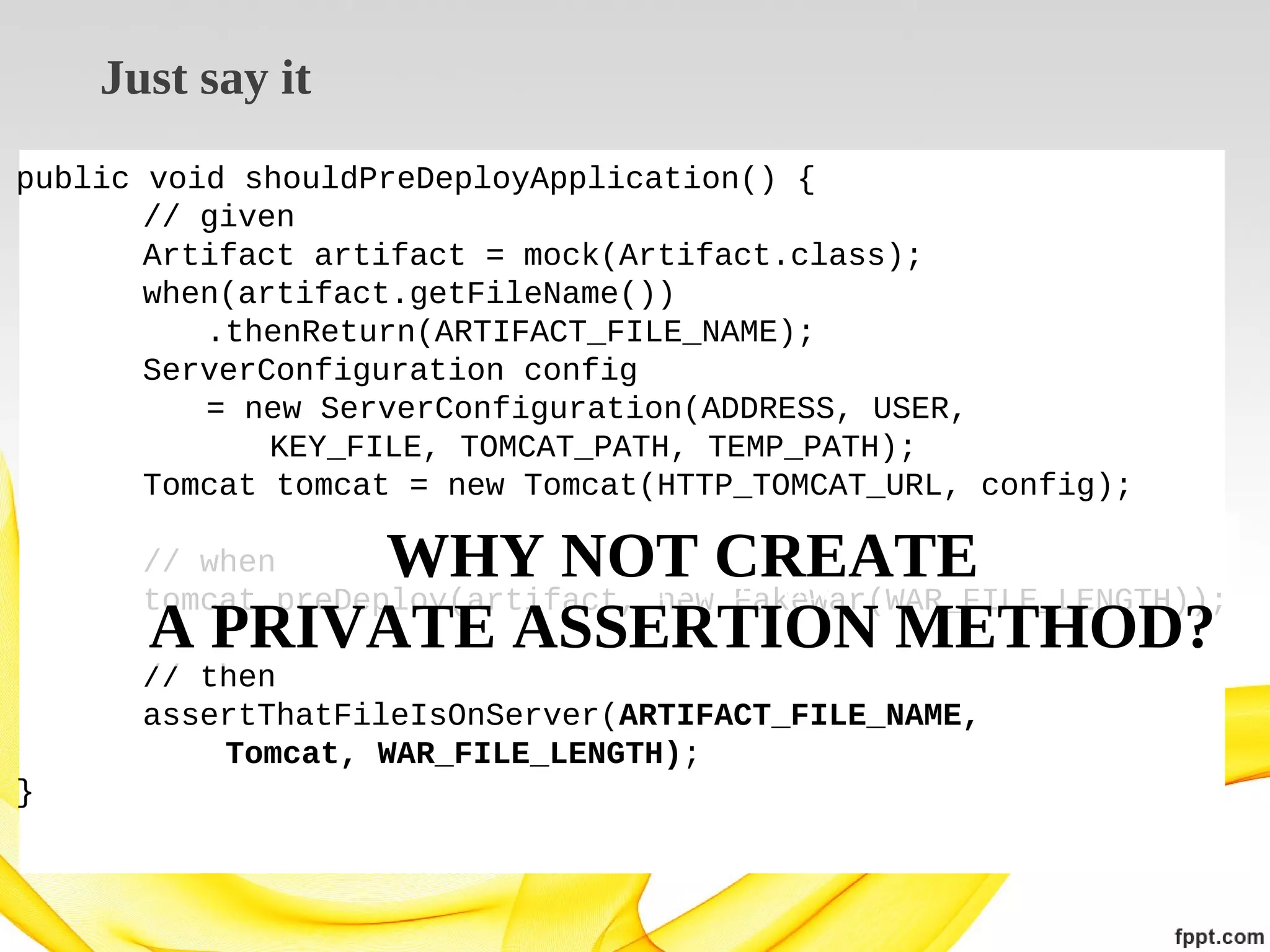 Just say it
public void shouldPreDeployApplication() {
// given
Artifact artifact = mock(Artifact.class);
when(artifact.getFileName())
.thenReturn(ARTIFACT_FILE_NAME);
ServerConfiguration config
= new ServerConfiguration(ADDRESS, USER,
KEY_FILE, TOMCAT_PATH, TEMP_PATH);
Tomcat tomcat = new Tomcat(HTTP_TOMCAT_URL, config);

WHY NOT CREATE
A PRIVATE ASSERTION METHOD?

// when
WHY NOT USE
tomcat.preDeploy(artifact, new FakeWar(WAR_FILE_LENGTH));
// then
assertThatFileIsOnServer(ARTIFACT_FILE_NAME,
Tomcat, WAR_FILE_LENGTH);
}

 