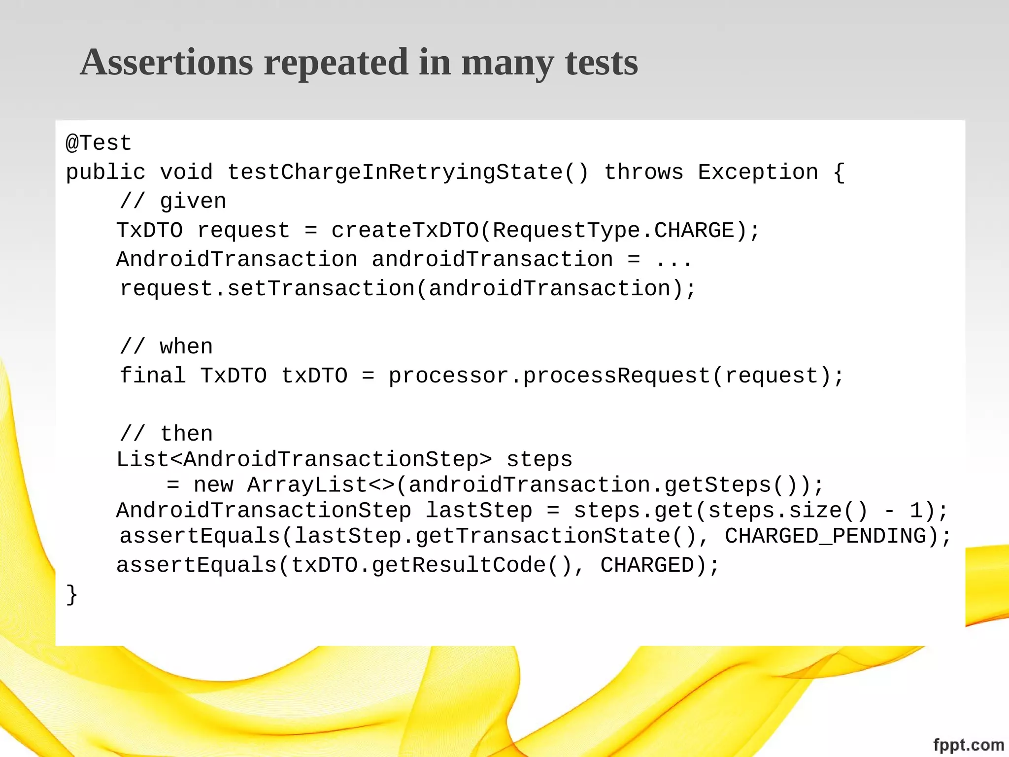 Assertions repeated in many tests
@Test
public void testChargeInRetryingState() throws Exception {
// given
TxDTO request = createTxDTO(RequestType.CHARGE);
AndroidTransaction androidTransaction = ...
request.setTransaction(androidTransaction);
// when
final TxDTO txDTO = processor.processRequest(request);
// then
List<AndroidTransactionStep> steps
= new ArrayList<>(androidTransaction.getSteps());
AndroidTransactionStep lastStep = steps.get(steps.size() - 1);
assertEquals(lastStep.getTransactionState(), CHARGED_PENDING);
assertEquals(txDTO.getResultCode(), CHARGED);
}

 
