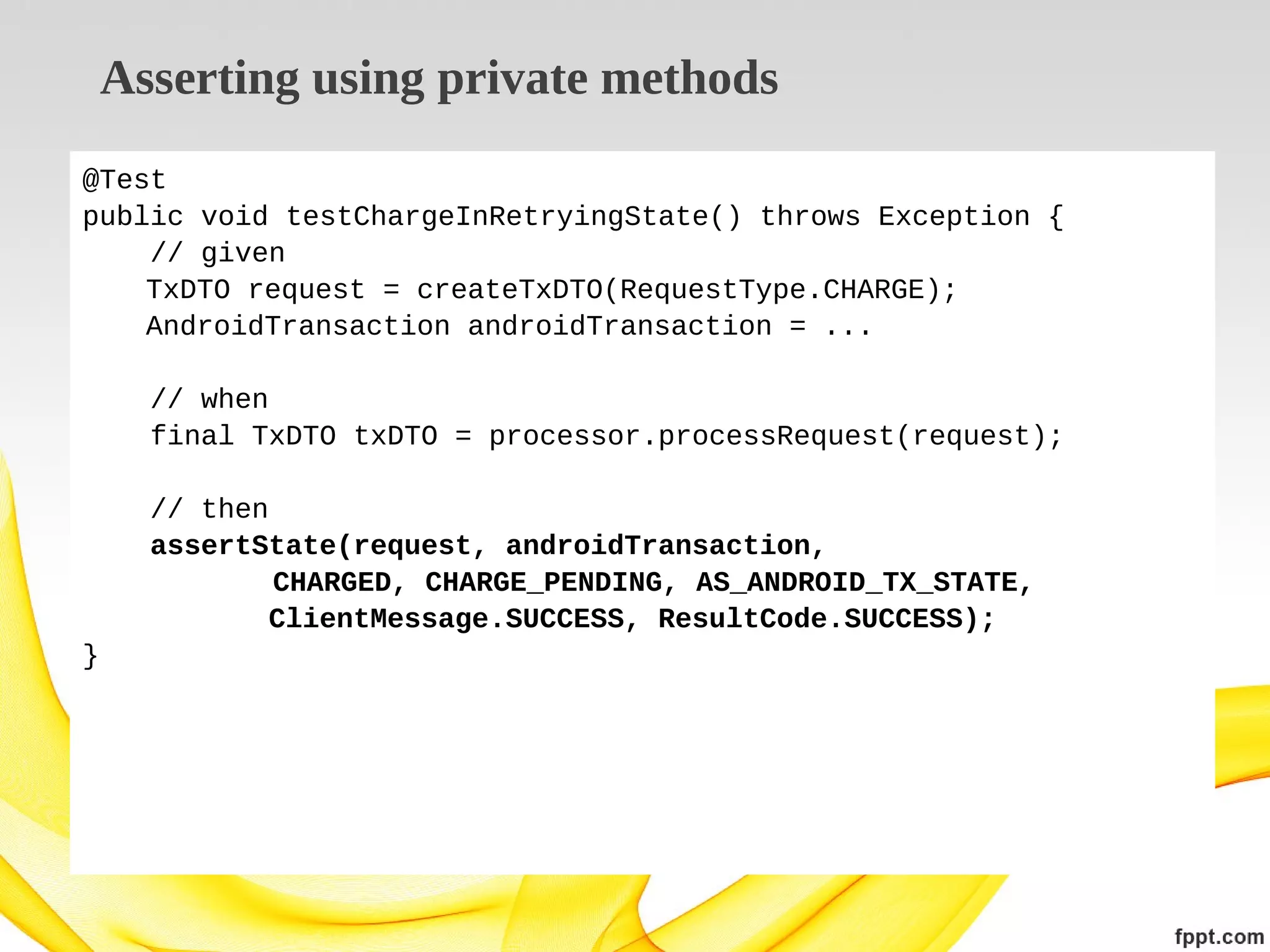Asserting using private methods
@Test
public void testChargeInRetryingState() throws Exception {
// given
TxDTO request = createTxDTO(RequestType.CHARGE);
AndroidTransaction androidTransaction = ...
// when
final TxDTO txDTO = processor.processRequest(request);
// then
assertState(request, androidTransaction,
CHARGED, CHARGE_PENDING, AS_ANDROID_TX_STATE,
ClientMessage.SUCCESS, ResultCode.SUCCESS);
}

 