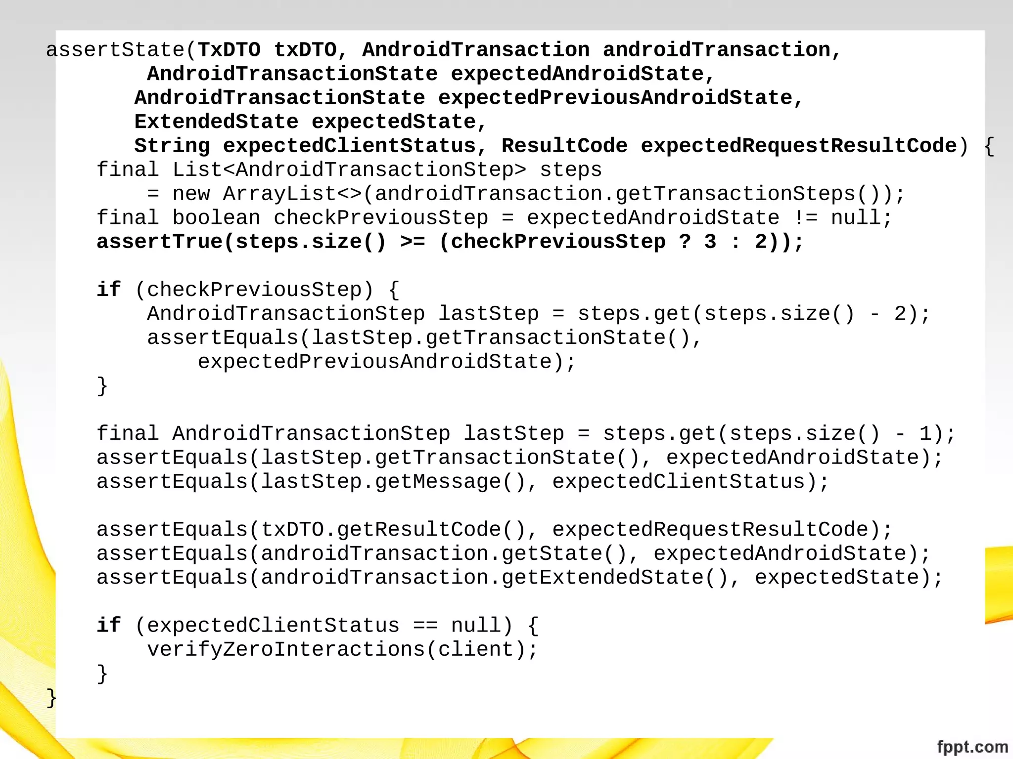 assertState(TxDTO txDTO, AndroidTransaction androidTransaction,
AndroidTransactionState expectedAndroidState,
AndroidTransactionState expectedPreviousAndroidState,
ExtendedState expectedState,
String expectedClientStatus, ResultCode expectedRequestResultCode) {
final List<AndroidTransactionStep> steps
= new ArrayList<>(androidTransaction.getTransactionSteps());
final boolean checkPreviousStep = expectedAndroidState != null;
assertTrue(steps.size() >= (checkPreviousStep ? 3 : 2));
if (checkPreviousStep) {
AndroidTransactionStep lastStep = steps.get(steps.size() - 2);
assertEquals(lastStep.getTransactionState(),
expectedPreviousAndroidState);
}
final AndroidTransactionStep lastStep = steps.get(steps.size() - 1);
assertEquals(lastStep.getTransactionState(), expectedAndroidState);
assertEquals(lastStep.getMessage(), expectedClientStatus);
assertEquals(txDTO.getResultCode(), expectedRequestResultCode);
assertEquals(androidTransaction.getState(), expectedAndroidState);
assertEquals(androidTransaction.getExtendedState(), expectedState);
if (expectedClientStatus == null) {
verifyZeroInteractions(client);
}
}

 