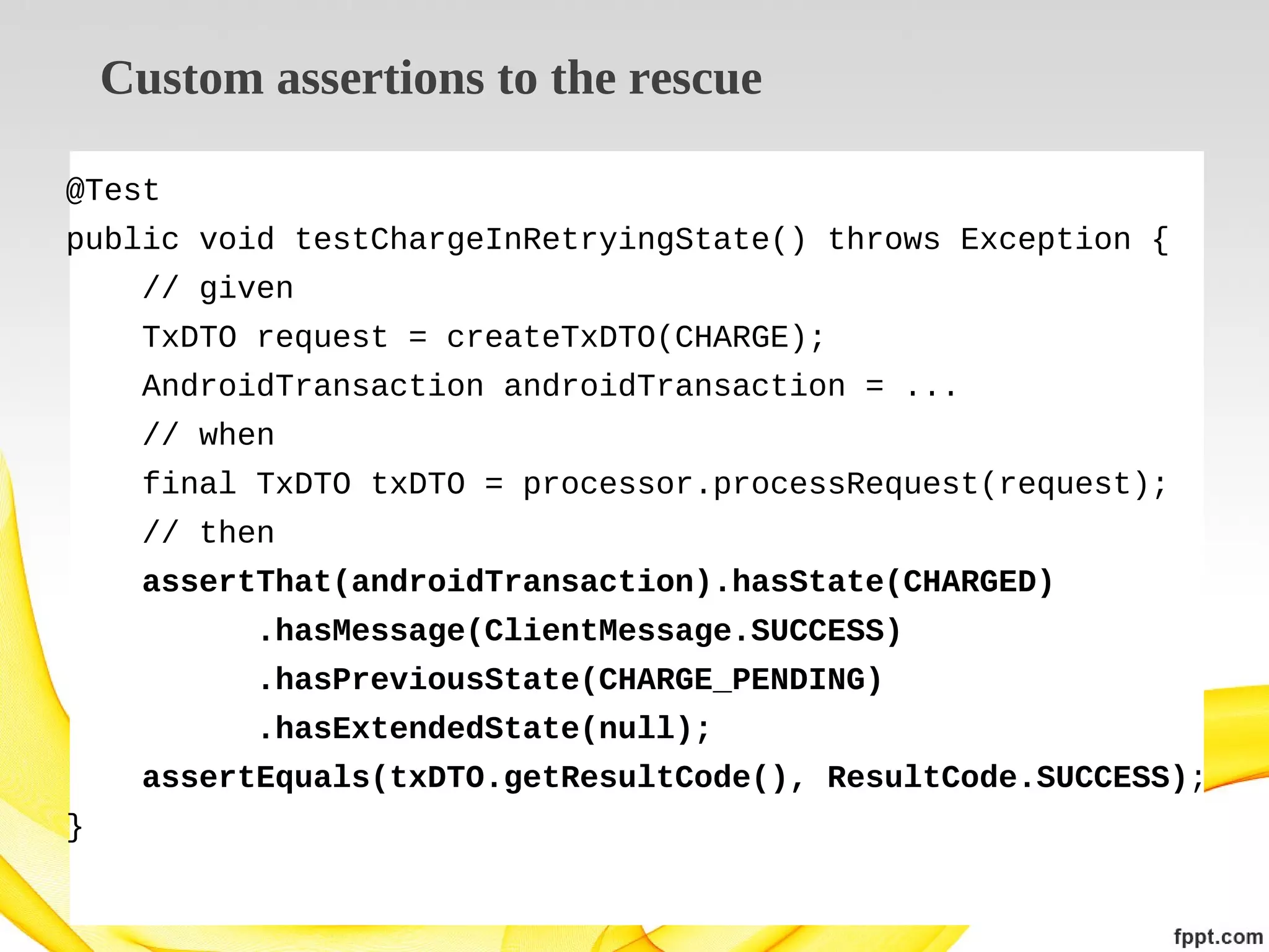 Custom assertions to the rescue
@Test
public void testChargeInRetryingState() throws Exception {
// given
TxDTO request = createTxDTO(CHARGE);
AndroidTransaction androidTransaction = ...
// when
final TxDTO txDTO = processor.processRequest(request);
// then
assertThat(androidTransaction).hasState(CHARGED)
.hasMessage(ClientMessage.SUCCESS)
.hasPreviousState(CHARGE_PENDING)
.hasExtendedState(null);
assertEquals(txDTO.getResultCode(), ResultCode.SUCCESS);
}

 