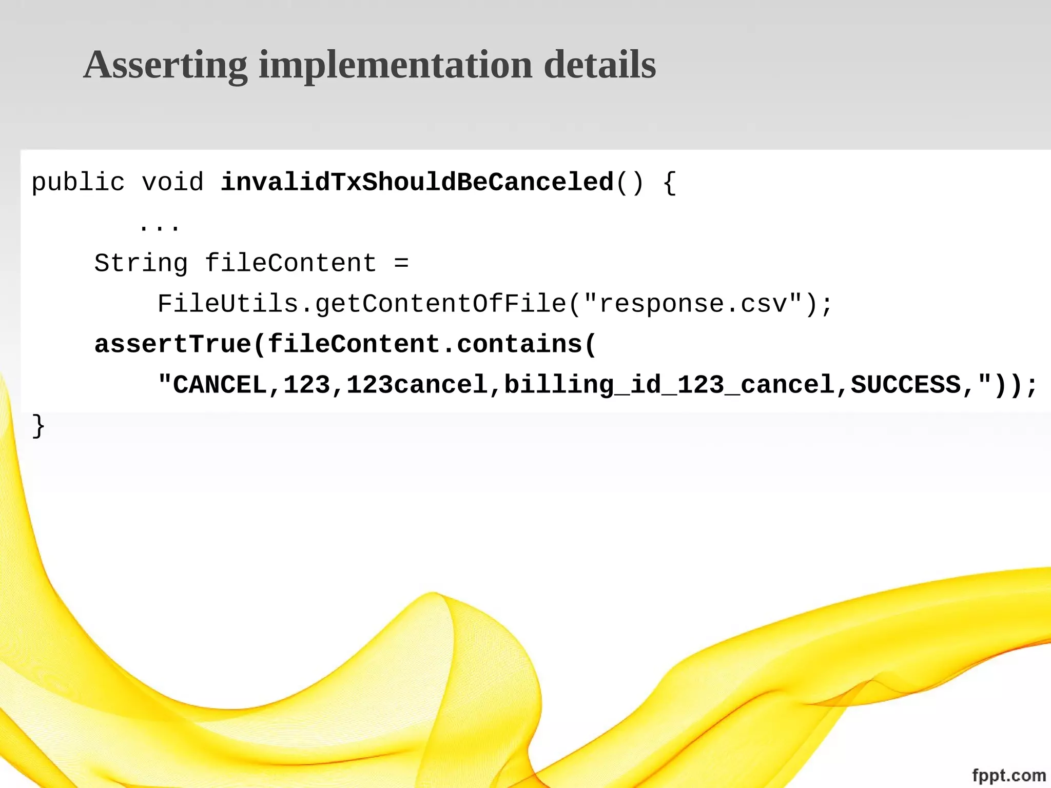 Asserting implementation details
public void invalidTxShouldBeCanceled() {
...
String fileContent =
FileUtils.getContentOfFile("response.csv");
assertTrue(fileContent.contains(
"CANCEL,123,123cancel,billing_id_123_cancel,SUCCESS,"));
}

 
