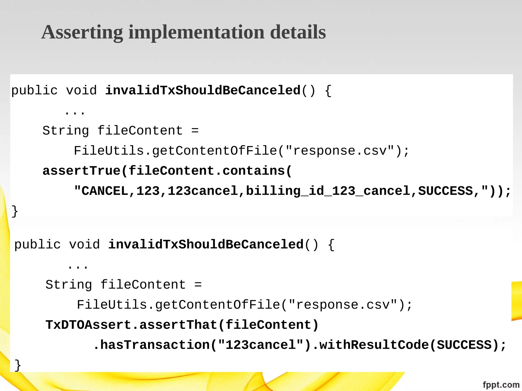 Asserting implementation details
public void invalidTxShouldBeCanceled() {
...
String fileContent =
FileUtils.getContentOfFile("response.csv");
assertTrue(fileContent.contains(
"CANCEL,123,123cancel,billing_id_123_cancel,SUCCESS,"));
}
public void invalidTxShouldBeCanceled() {
...
String fileContent =
FileUtils.getContentOfFile("response.csv");
TxDTOAssert.assertThat(fileContent)
.hasTransaction("123cancel").withResultCode(SUCCESS);
}

 