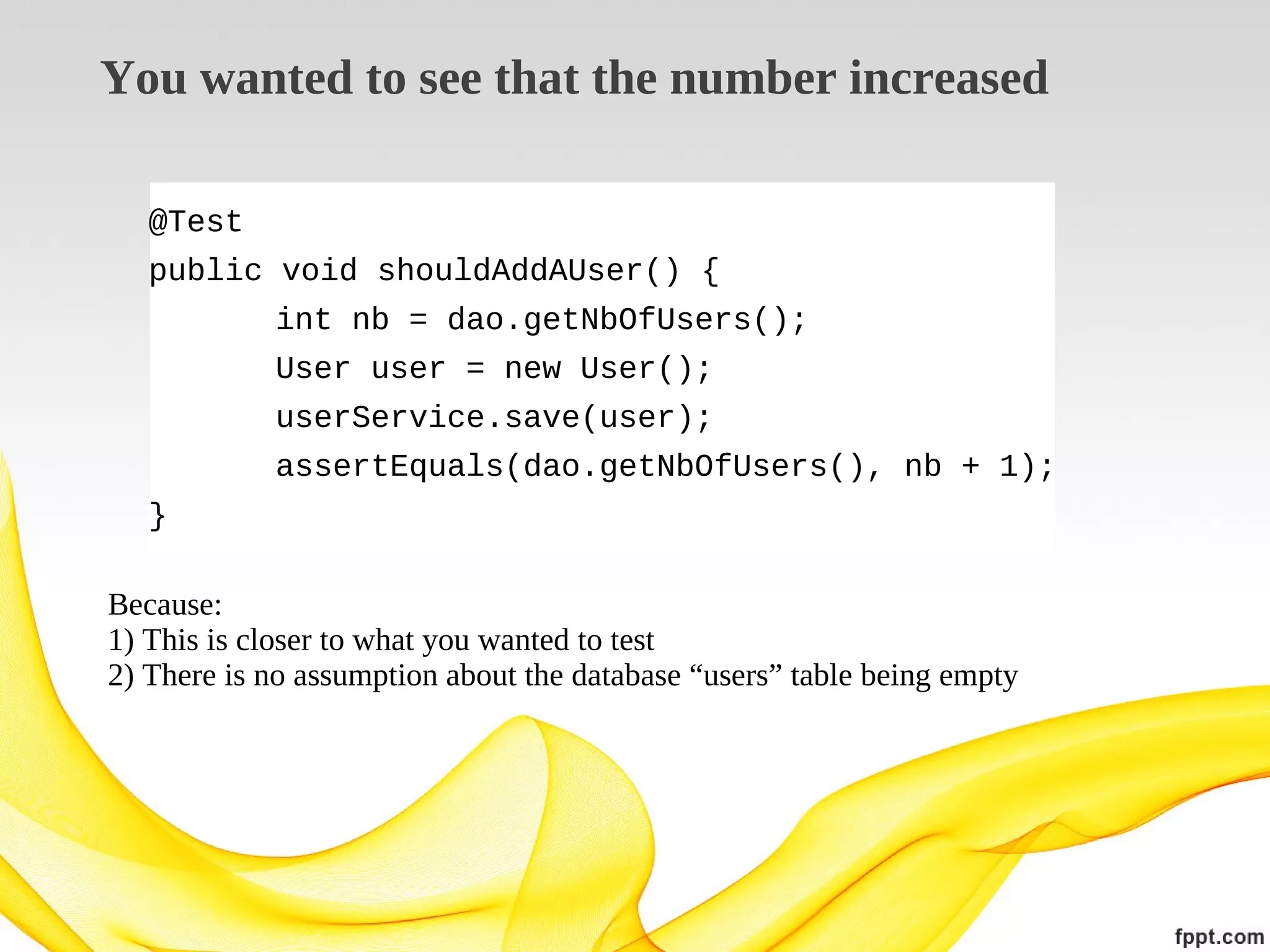 You wanted to see that the number increased
@Test
public void shouldAddAUser() {
int nb = dao.getNbOfUsers();
User user = new User();
userService.save(user);
assertEquals(dao.getNbOfUsers(), nb + 1);
}
Because:
1) This is closer to what you wanted to test
2) There is no assumption about the database “users” table being empty

 