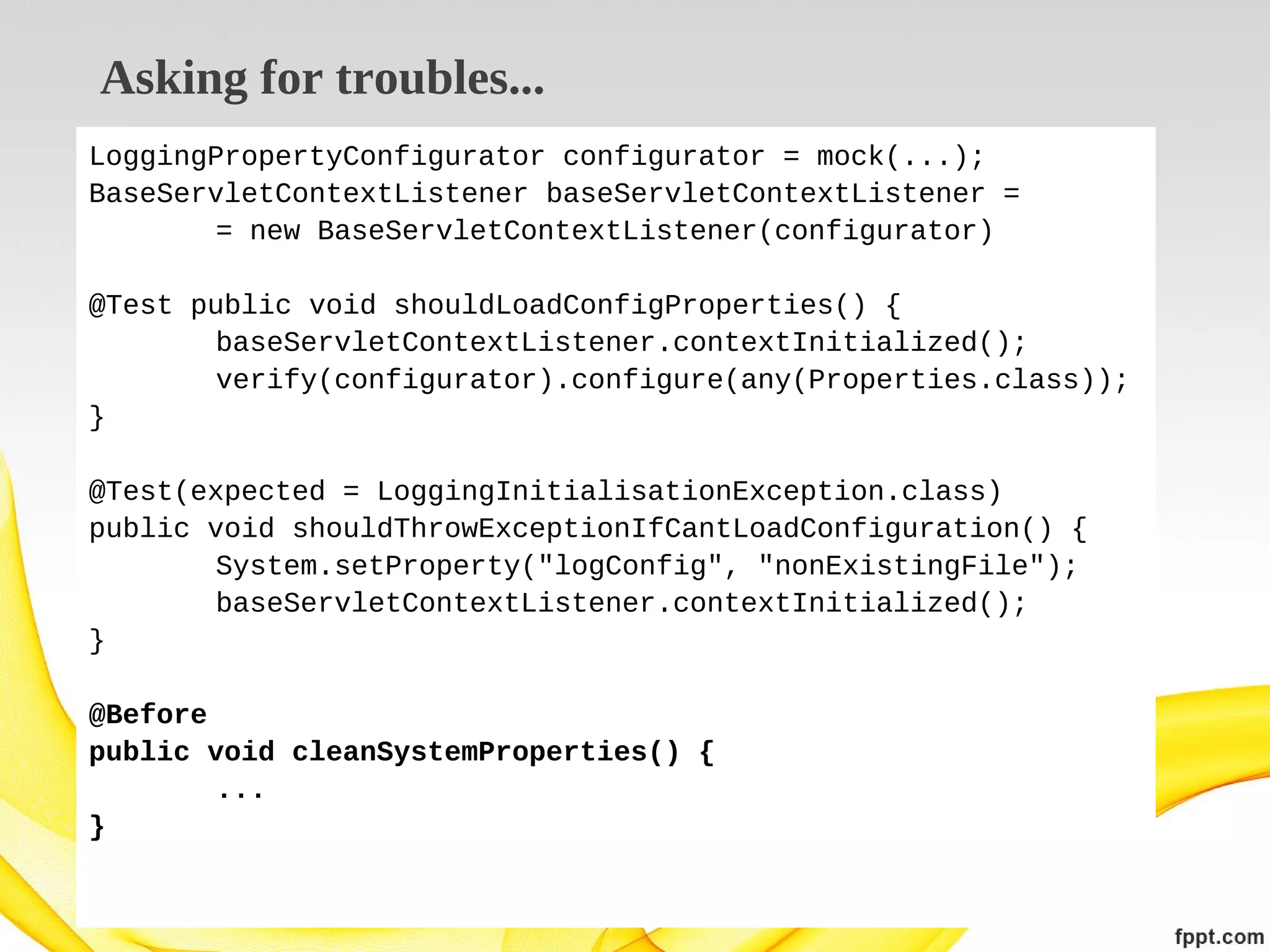 Asking for troubles...
LoggingPropertyConfigurator configurator = mock(...);
BaseServletContextListener baseServletContextListener =
= new BaseServletContextListener(configurator)
@Test public void shouldLoadConfigProperties() {
baseServletContextListener.contextInitialized();
verify(configurator).configure(any(Properties.class));
}
@Test(expected = LoggingInitialisationException.class)
public void shouldThrowExceptionIfCantLoadConfiguration() {
System.setProperty("logConfig", "nonExistingFile");
baseServletContextListener.contextInitialized();
}
@Before
public void cleanSystemProperties() {
...
}

 