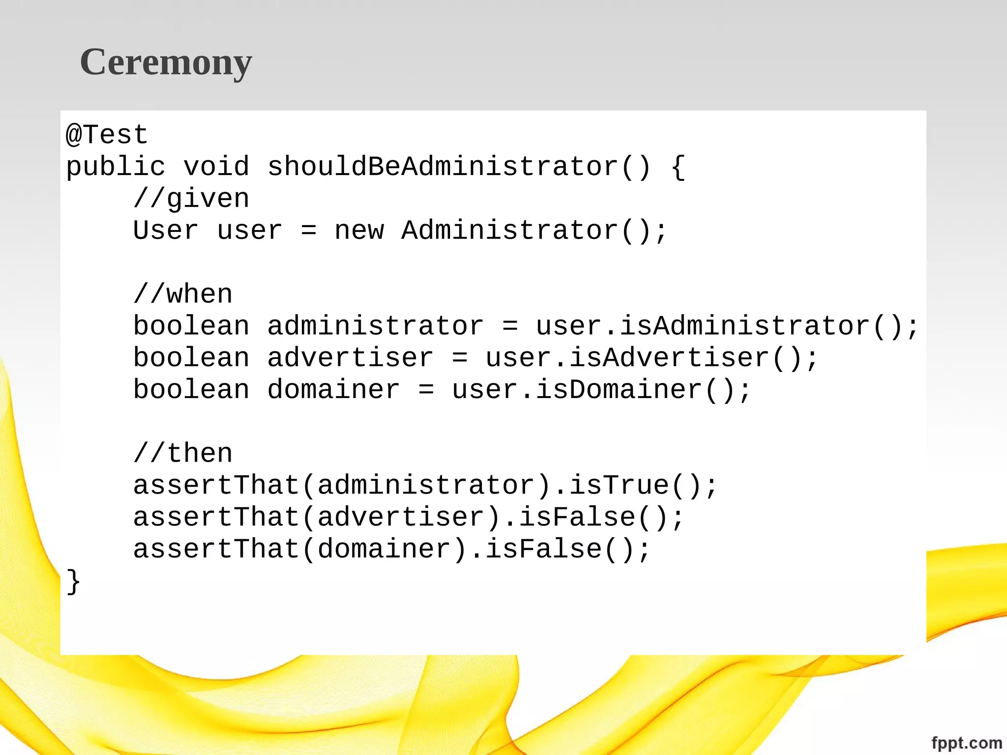 Ceremony
@Test
public void shouldBeAdministrator() {
//given
User user = new Administrator();
//when
boolean administrator = user.isAdministrator();
boolean advertiser = user.isAdvertiser();
boolean domainer = user.isDomainer();
//then
assertThat(administrator).isTrue();
assertThat(advertiser).isFalse();
assertThat(domainer).isFalse();
}

 