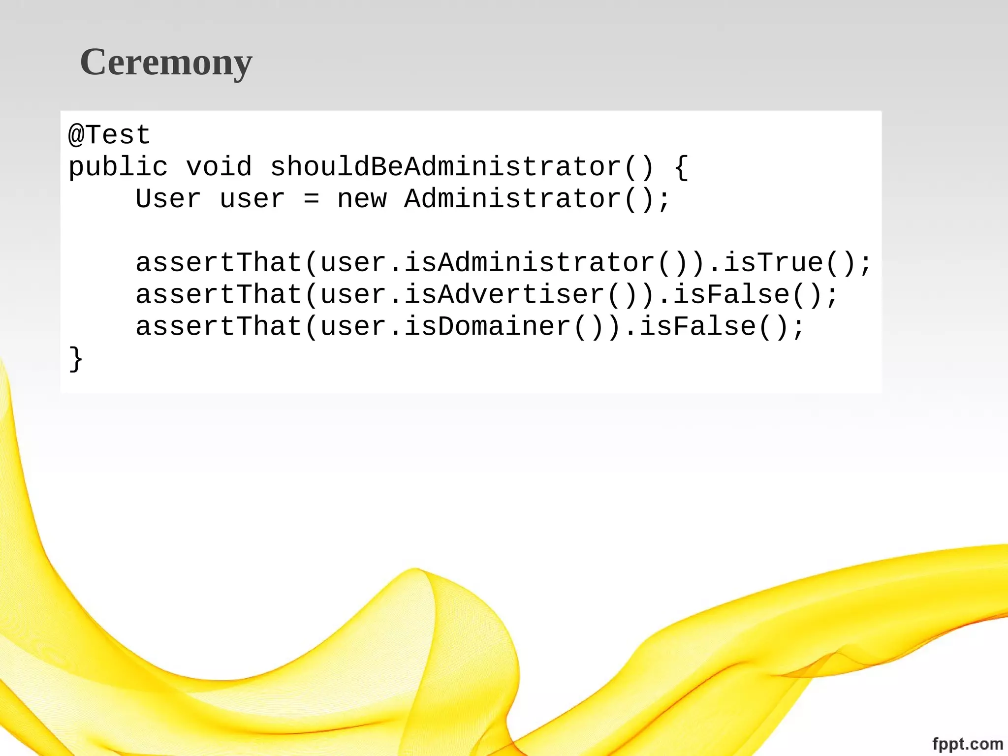 Ceremony
@Test
public void shouldBeAdministrator() {
User user = new Administrator();
assertThat(user.isAdministrator()).isTrue();
assertThat(user.isAdvertiser()).isFalse();
assertThat(user.isDomainer()).isFalse();
}

 