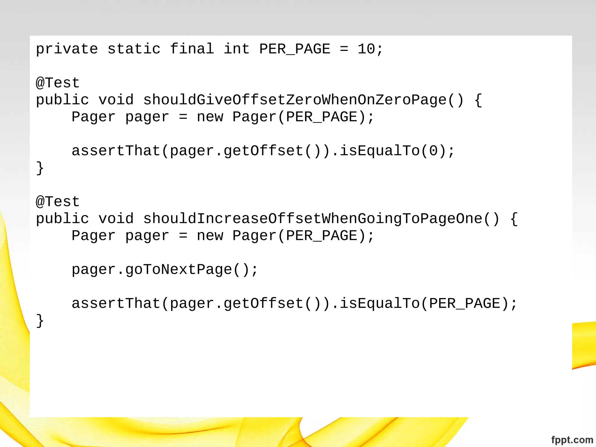 private static final int PER_PAGE = 10;
@Test
public void shouldGiveOffsetZeroWhenOnZeroPage() {
Pager pager = new Pager(PER_PAGE);
assertThat(pager.getOffset()).isEqualTo(0);
}
@Test
public void shouldIncreaseOffsetWhenGoingToPageOne() {
Pager pager = new Pager(PER_PAGE);
pager.goToNextPage();
assertThat(pager.getOffset()).isEqualTo(PER_PAGE);
}

 