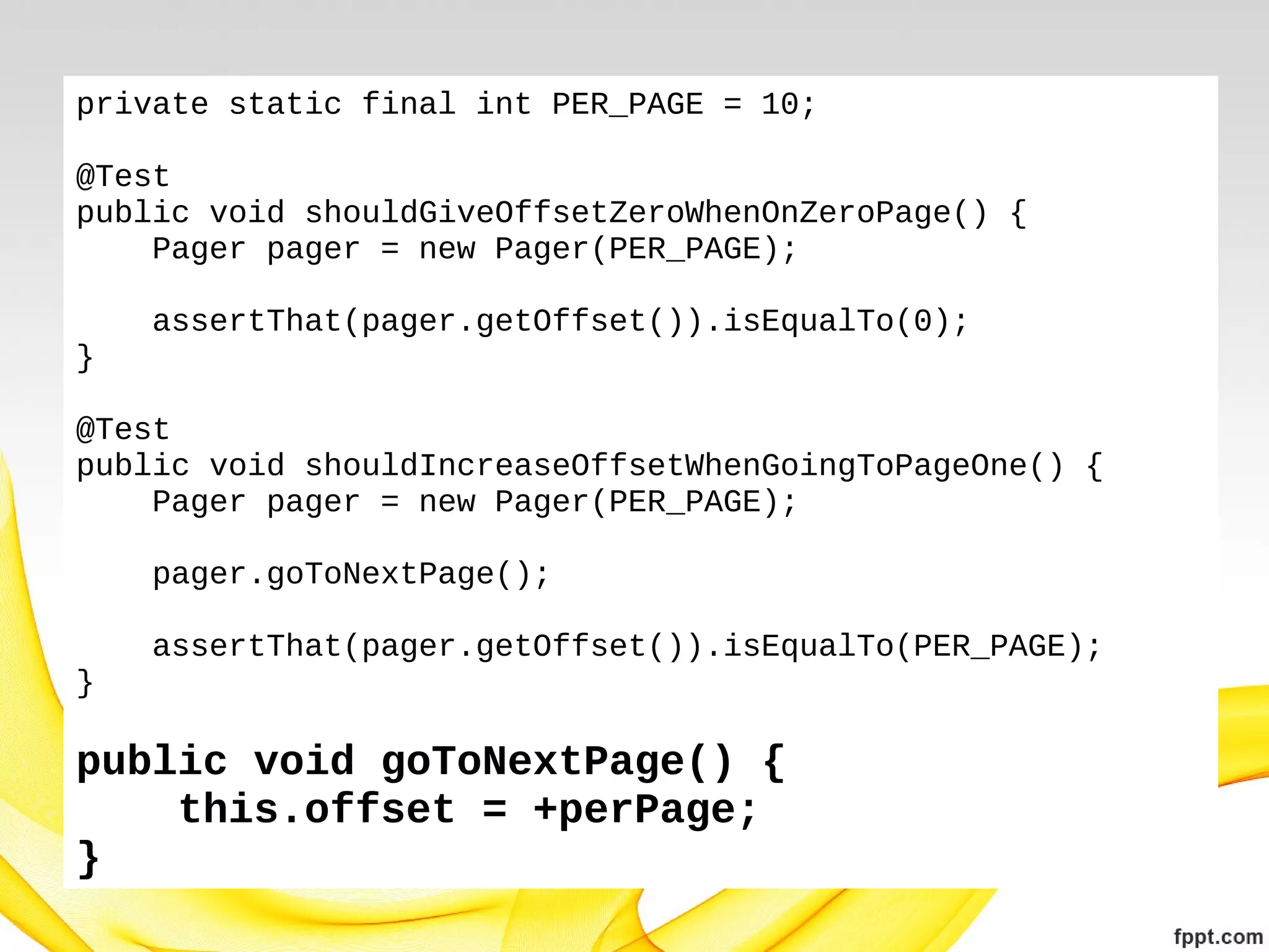 private static final int PER_PAGE = 10;
@Test
public void shouldGiveOffsetZeroWhenOnZeroPage() {
Pager pager = new Pager(PER_PAGE);
assertThat(pager.getOffset()).isEqualTo(0);
}
@Test
public void shouldIncreaseOffsetWhenGoingToPageOne() {
Pager pager = new Pager(PER_PAGE);
pager.goToNextPage();
assertThat(pager.getOffset()).isEqualTo(PER_PAGE);
}

public void goToNextPage() {
this.offset = +perPage;
}

 