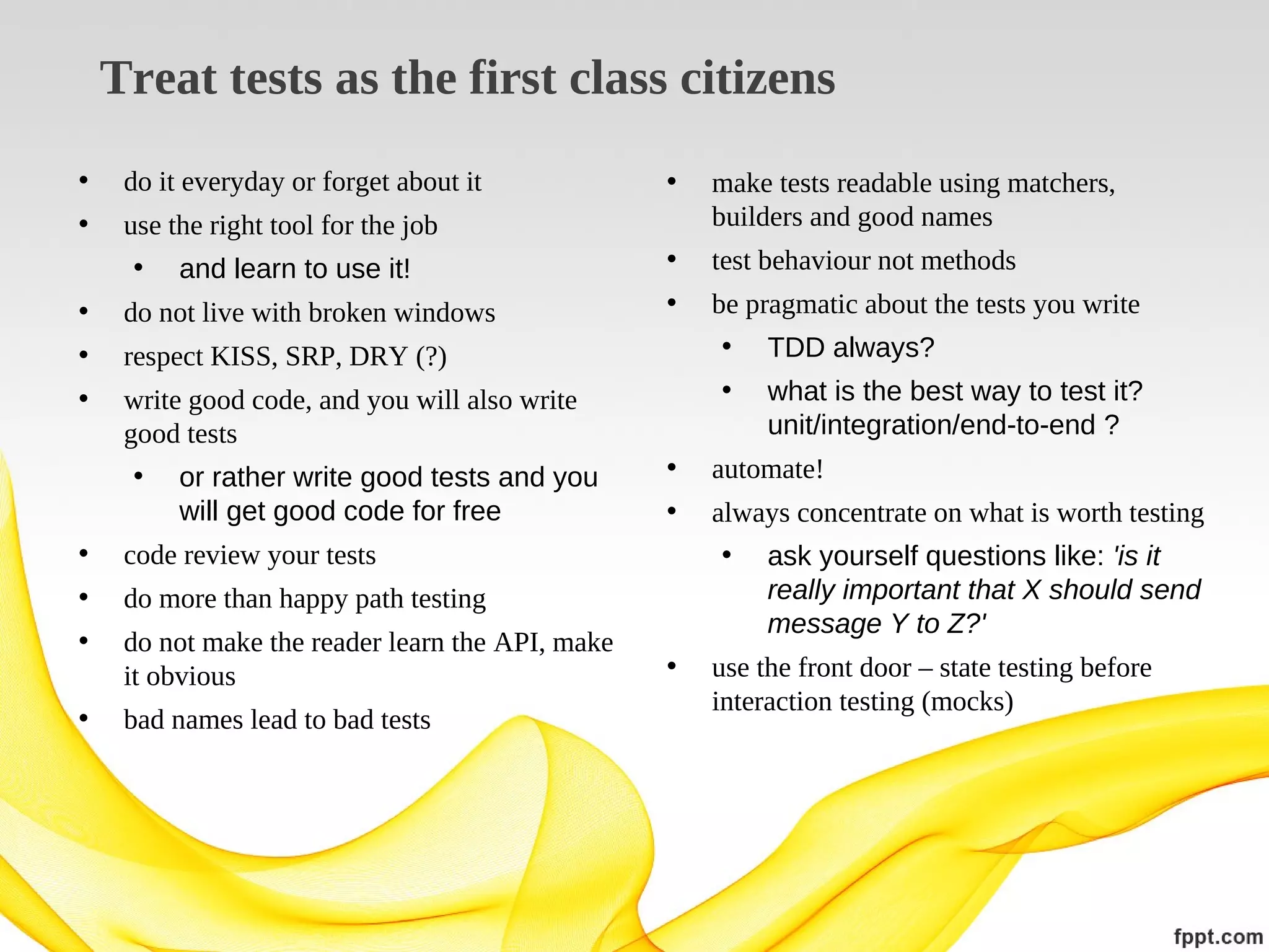 Treat tests as the first class citizens
•

do it everyday or forget about it

•

•

use the right tool for the job
• and learn to use it!

make tests readable using matchers,
builders and good names

•

test behaviour not methods

•

do not live with broken windows

•

•

respect KISS, SRP, DRY (?)

be pragmatic about the tests you write
• TDD always?

•

write good code, and you will also write
good tests
• or rather write good tests and you
will get good code for free

•

do not make the reader learn the API, make
it obvious

•

bad names lead to bad tests

automate!

•

always concentrate on what is worth testing
• ask yourself questions like: 'is it
really important that X should send
message Y to Z?'

•

use the front door – state testing before
interaction testing (mocks)

do more than happy path testing

•

what is the best way to test it?
unit/integration/end-to-end ?

•

code review your tests

•

•

 