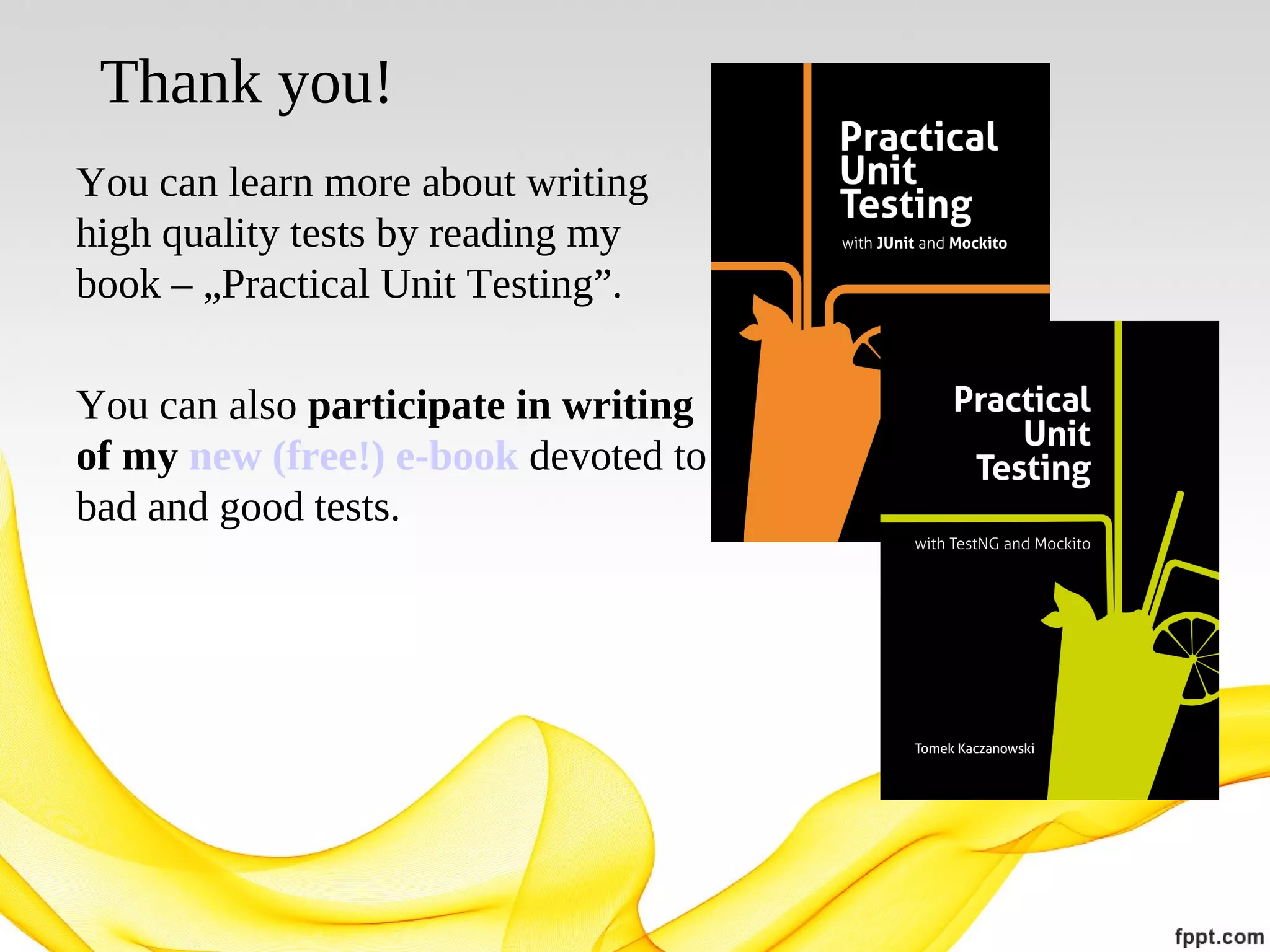 Thank you!
You can learn more about writing
high quality tests by reading my
book – „Practical Unit Testing”.
You can also participate in writing
of my new (free!) e-book devoted to
bad and good tests.

 