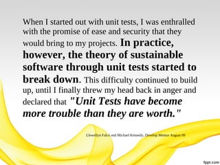 When I started out with unit tests, I was enthralled
with the promise of ease and security that they
would bring to my projects. In practice,

however, the theory of sustainable
software through unit tests started to
break down. This difficulty continued to build
up, until I finally threw my head back in anger and
declared that "Unit Tests have become

more trouble than they are worth."
Llewellyn Falco and Michael Kennedy, Develop Mentor August 09

 
