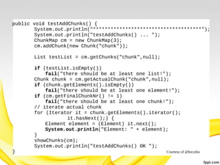 public void testAddChunks() {
System.out.println("*************************************");
System.out.println("testAddChunks() ... ");
ChunkMap cm = new ChunkMap(3);
cm.addChunk(new Chunk("chunk"));
List testList = cm.getChunks("chunk",null);
if (testList.isEmpty())
fail("there should be at least one list!");
Chunk chunk = cm.getActualChunk("chunk",null);
if (chunk.getElements().isEmpty())
fail("there should be at least one element!");
if (cm.getFinalChunkNr() != 1)
fail("there should be at least one chunk!");
// iterate actual chunk
for (Iterator it = chunk.getElements().iterator();
it.hasNext();) {
Element element = (Element) it.next();
System.out.println("Element: " + element);
}
showChunks(cm);
System.out.println("testAddChunks() OK ");
}

Courtesy of @bocytko

 