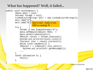 What has happened? Well, it failed...
public void testSimple() {
IData data = null;
IFormat format = null;
LinkedList<String> attr = new LinkedList<String>();
attr.add("A");
attr.add("B");data is null - ready or not,

NPE is coming! 

try {
format = new SimpleFormat("A");
data.setAmount(Amount.TEN);
data.setAttributes(attr);
IResult result = format.execute();
System.out.println(result.size());
Iterator iter = result.iterator();
while (iter.hasNext()) {
IResult r = (IResult) iter.next();
System.out.println(r.getMessage());
...
}
catch (Exception e) {
fail();
}
}

Courtesy of @bocytko

 