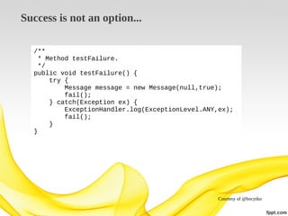 Success is not an option...
/**
* Method testFailure.
*/
public void testFailure() {
try {
Message message = new Message(null,true);
fail();
} catch(Exception ex) {
ExceptionHandler.log(ExceptionLevel.ANY,ex);
fail();
}
}

Courtesy of @bocytko

 