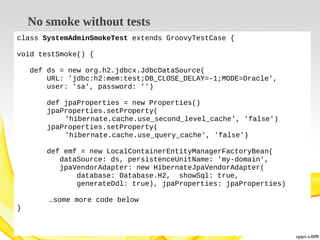 No smoke without tests
class SystemAdminSmokeTest extends GroovyTestCase {
void testSmoke() {
def ds = new org.h2.jdbcx.JdbcDataSource(
URL: 'jdbc:h2:mem:test;DB_CLOSE_DELAY=-1;MODE=Oracle',
user: 'sa', password: '')
def jpaProperties = new Properties()
jpaProperties.setProperty(
'hibernate.cache.use_second_level_cache', 'false')
jpaProperties.setProperty(
'hibernate.cache.use_query_cache', 'false')
def emf = new LocalContainerEntityManagerFactoryBean(
dataSource: ds, persistenceUnitName: 'my-domain',
jpaVendorAdapter: new HibernateJpaVendorAdapter(
database: Database.H2, showSql: true,
generateDdl: true), jpaProperties: jpaProperties)
…some more code below
}

 