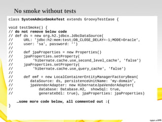 No smoke without tests
class SystemAdminSmokeTest extends GroovyTestCase {
void testSmoke() {
// do not remove below code
// def ds = new org.h2.jdbcx.JdbcDataSource(
//
URL: 'jdbc:h2:mem:test;DB_CLOSE_DELAY=-1;MODE=Oracle',
//
user: 'sa', password: '')
//
//
def jpaProperties = new Properties()
//
jpaProperties.setProperty(
//
'hibernate.cache.use_second_level_cache', 'false')
//
jpaProperties.setProperty(
//
'hibernate.cache.use_query_cache', 'false')
//
//
def emf = new LocalContainerEntityManagerFactoryBean(
//
dataSource: ds, persistenceUnitName: 'my-domain',
//
jpaVendorAdapter: new HibernateJpaVendorAdapter(
//
database: Database.H2, showSql: true,
//
generateDdl: true), jpaProperties: jpaProperties)
…some more code below, all commented out :(
}

 