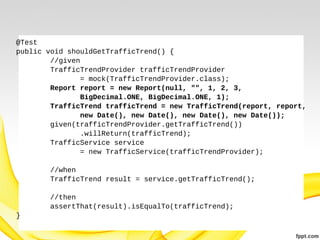 @Test
public void shouldGetTrafficTrend() {
//given
TrafficTrendProvider trafficTrendProvider
= mock(TrafficTrendProvider.class);
Report report = new Report(null, "", 1, 2, 3,
BigDecimal.ONE, BigDecimal.ONE, 1);
TrafficTrend trafficTrend = new TrafficTrend(report, report,
new Date(), new Date(), new Date(), new Date());
given(trafficTrendProvider.getTrafficTrend())
.willReturn(trafficTrend);
TrafficService service
= new TrafficService(trafficTrendProvider);
//when
TrafficTrend result = service.getTrafficTrend();
//then
assertThat(result).isEqualTo(trafficTrend);
}

 