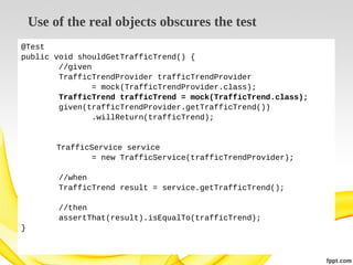 Use of the real objects obscures the test
@Test
public void shouldGetTrafficTrend() {
//given
TrafficTrendProvider trafficTrendProvider
= mock(TrafficTrendProvider.class);
TrafficTrend trafficTrend = mock(TrafficTrend.class);
given(trafficTrendProvider.getTrafficTrend())
.willReturn(trafficTrend);

TrafficService service
= new TrafficService(trafficTrendProvider);
//when
TrafficTrend result = service.getTrafficTrend();
//then
assertThat(result).isEqualTo(trafficTrend);
}

 